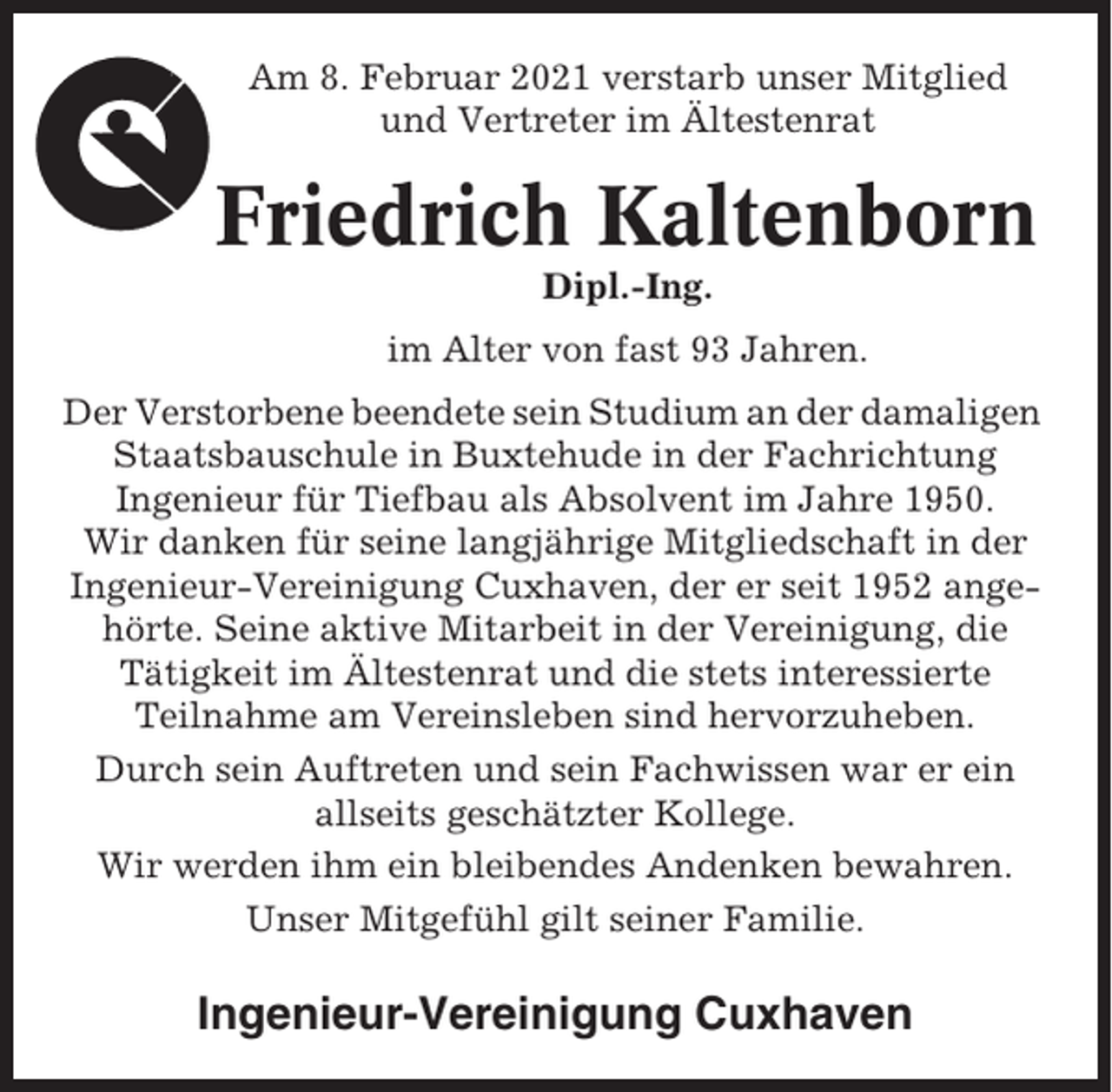 <p>Am 8. Februar 2021 verstarb unser Mitglied<br />und Vertreter im Ältestenrat</p><p>Friedrich Kaltenborn<br />Dipl.-Ing.<br />im Alter von fast 93 Jahren.<br />Der Verstorbene beendete sein Studium an der damaligen<br />Staatsbauschule in Buxtehude in der Fachrichtung<br />Ingenieur für Tiefbau als Absolvent im Jahre 1950.<br />Wir danken für seine langjährige Mitgliedschaft in der<br />Ingenieur-Vereinigung Cuxhaven, der er seit 1952 angehörte. Seine aktive Mitarbeit in der Vereinigung, die<br />Tätigkeit im Ältestenrat und die stets interessierte<br />Teilnahme am Vereinsleben sind hervorzuheben.<br />Durch sein Auftreten und sein Fachwissen war er ein<br />allseits geschätzter Kollege.<br />Wir werden ihm ein bleibendes Andenken bewahren.<br />Unser Mitgefühl gilt seiner Familie.</p><p>Ingenieur-Vereinigung Cuxhaven</p>
