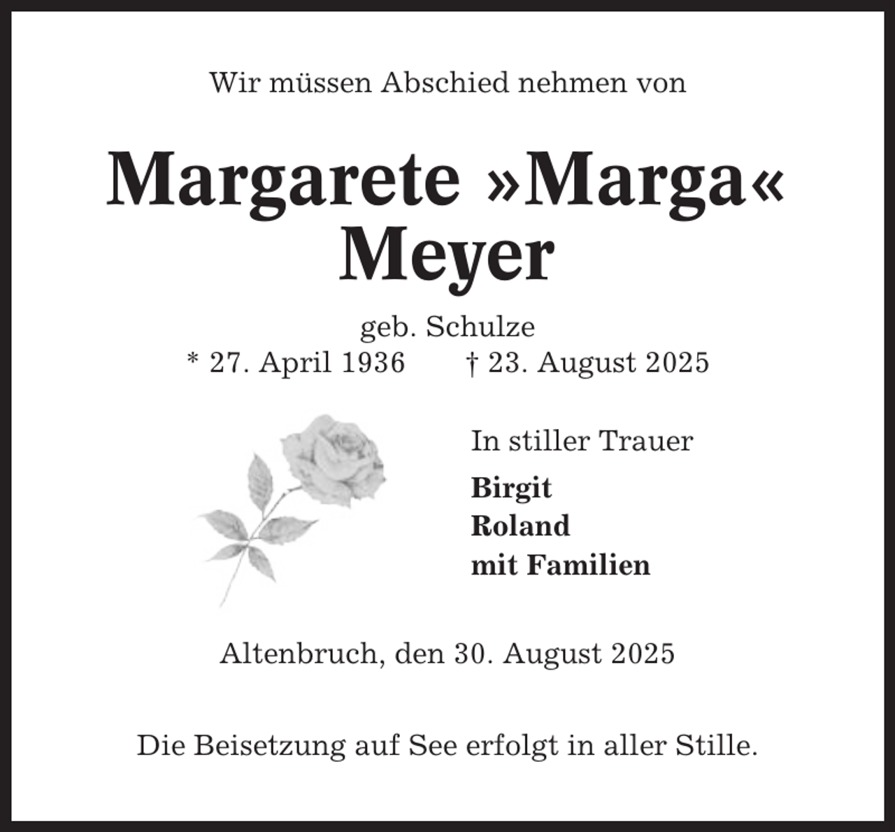 <p>Wir müssen Abschied nehmen von</p><p>Margarete »Marga«<br />Meyer<br />geb. Schulze<br />* 27. April 1936<br />† 23. August 2025<br />In stiller Trauer<br />Birgit<br />Roland<br />mit Familien<br />Altenbruch, den 30. August 2025<br />Die Beisetzung auf See erfolgt in aller Stille.</p>