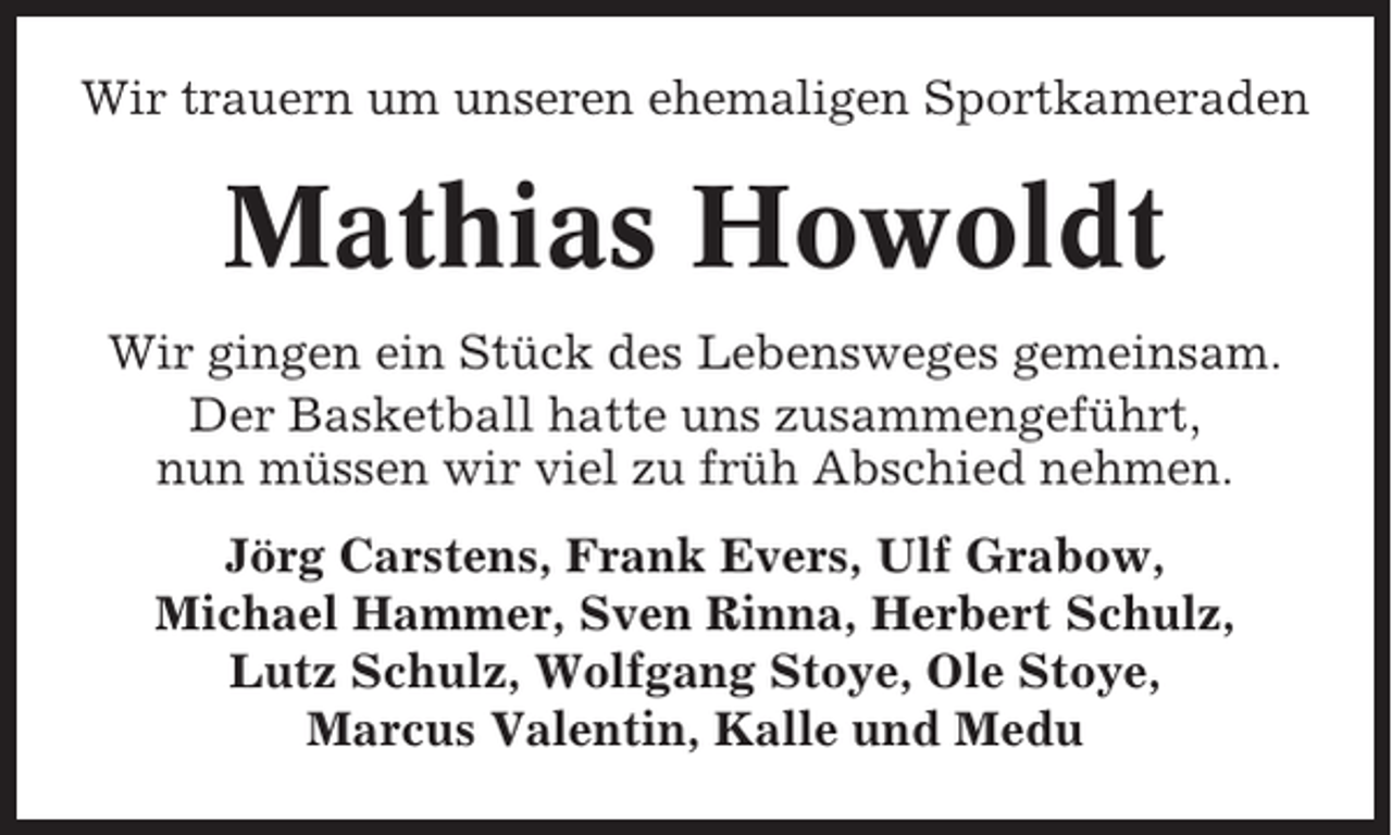 <p>Wir trauern um unseren ehemaligen Sportkameraden</p><p>Mathias Howoldt<br />Wir gingen ein Stück des Lebensweges gemeinsam.<br />Der Basketball hatte uns zusammengeführt,<br />nun müssen wir viel zu früh Abschied nehmen.<br />Jörg Carstens, Frank Evers, Ulf Grabow,<br />Michael Hammer, Sven Rinna, Herbert Schulz,<br />Lutz Schulz, Wolfgang Stoye, Ole Stoye,<br />Marcus Valentin, Kalle und Medu</p>