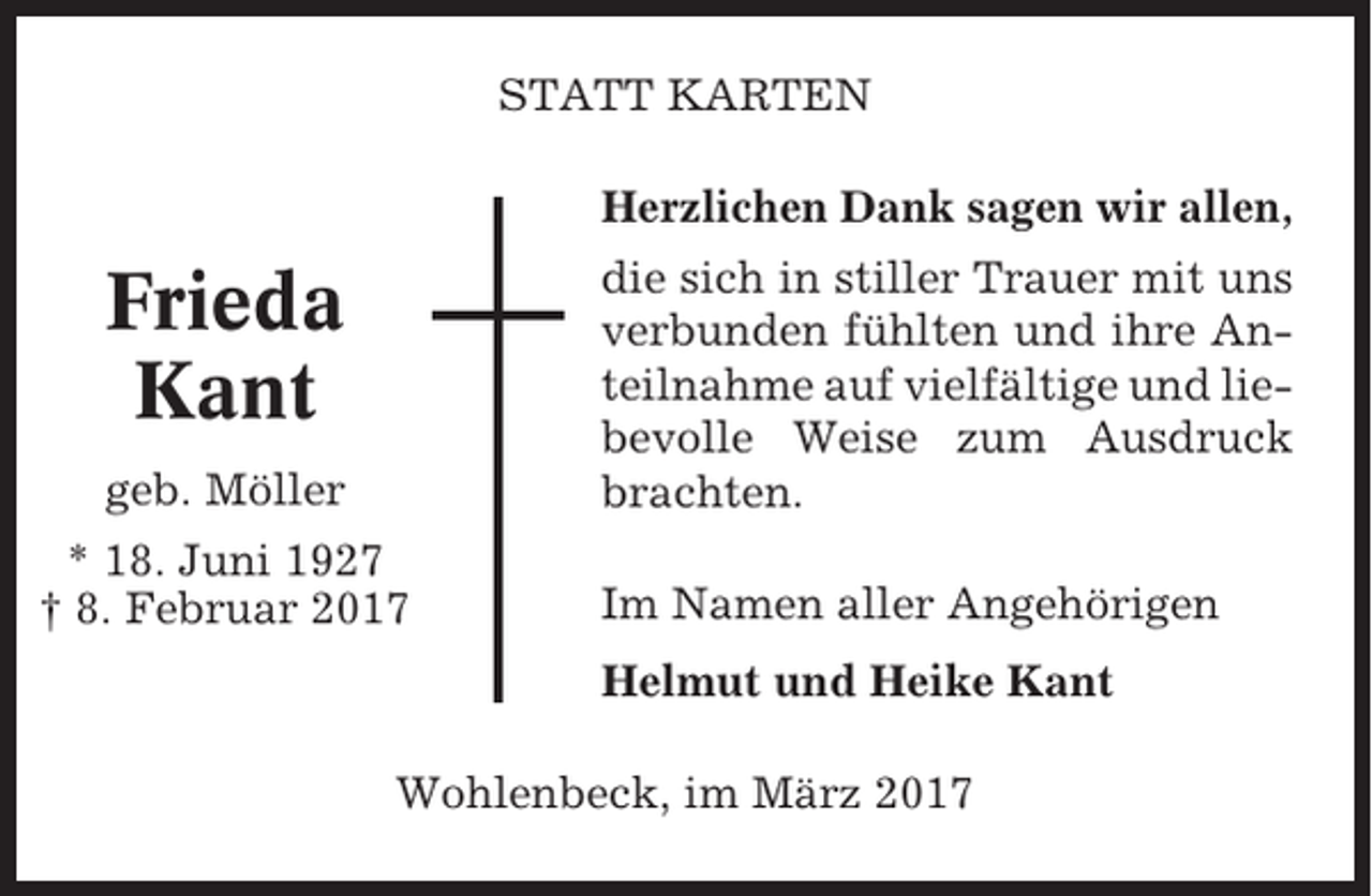 <p>STATT KARTEN<br />Herzlichen Dank sagen wir allen,<br />die sich in stiller Trauer mit uns<br />verbunden fühlten und ihre Anteilnahme auf vielfältige und liebevolle Weise zum Ausdruck<br />brachten.</p><p>Frieda<br />Kant<br />geb. Möller<br />* 18. Juni 1927<br />† 8. Februar 2017</p><p>Im Namen aller Angehörigen<br />Helmut und Heike Kant</p><p>Wohlenbeck, im März 2017</p>