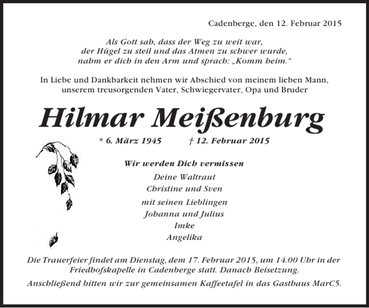 <p>Cadenberge, den 12. Februar 2015<br />Als Gott sah, dass der Weg zu weit war,<br />der Hügel zu steil und das Atmen zu schwer wurde,<br />nahm er dich in den Arm und sprach: „Komm heim.“<br />In Liebe und Dankbarkeit nehmen wir Abschied von meinem lieben Mann,<br />unserem treusorgenden Vater, Schwiegervater, Opa und Bruder</p><p>Hilmar Meißenburg<br />* 6. März 1945</p><p>† 12. Februar 2015</p><p>Wir werden Dich vermissen<br />Deine Waltraut<br />Christine und Sven<br />mit seinen Lieblingen<br />Johanna und Julius<br />Imke<br />Angelika<br />Die Trauerfeier findet am Dienstag, dem 17. Februar 2015, um 14.00 Uhr in der<br />Friedhofskapelle in Cadenberge statt. Danach Beisetzung.<br />Anschließend bitten wir zur gemeinsamen Kaffeetafel in das Gasthaus MarC5.</p>