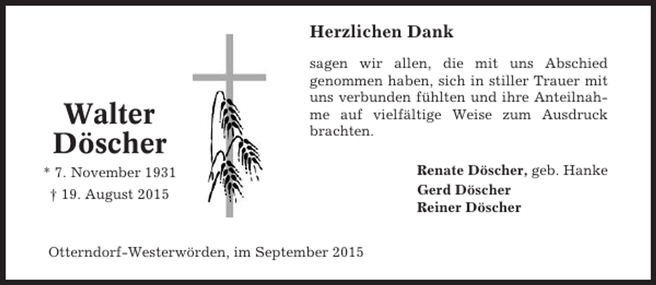 <p>Herzlichen Dank</p><p>Walter<br />Döscher</p><p>sagen wir allen, die mit uns Abschied<br />genommen haben, sich in stiller Trauer mit<br />uns verbunden fühlten und ihre Anteilnahme auf vielfältige Weise zum Ausdruck<br />brachten.</p><p>* 7. November 1931<br />† 19. August 2015</p><p>Otterndorf-Westerwörden, im September 2015</p><p>Renate Döscher, geb. Hanke<br />Gerd Döscher<br />Reiner Döscher</p>