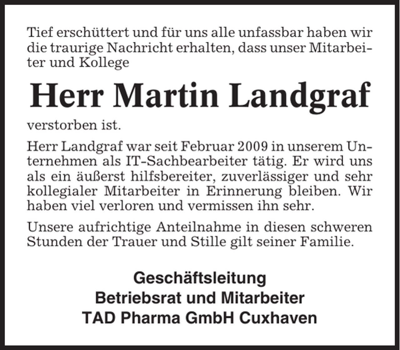 <p>Tief erschüttert und für uns alle unfassbar haben wir<br />die traurige Nachricht erhalten, dass unser Mitarbeiter und Kollege</p><p>Herr Martin Landgraf<br />verstorben ist.<br />Herr Landgraf war seit Februar 2009 in unserem Unternehmen als IT-Sachbearbeiter tätig. Er wird uns<br />als ein äußerst hilfsbereiter, zuverlässiger und sehr<br />kollegialer Mitarbeiter in Erinnerung bleiben. Wir<br />haben viel verloren und vermissen ihn sehr.<br />Unsere aufrichtige Anteilnahme in diesen schweren<br />Stunden der Trauer und Stille gilt seiner Familie.</p><p>Geschäftsleitung<br />Betriebsrat und Mitarbeiter<br />TAD Pharma GmbH Cuxhaven</p>