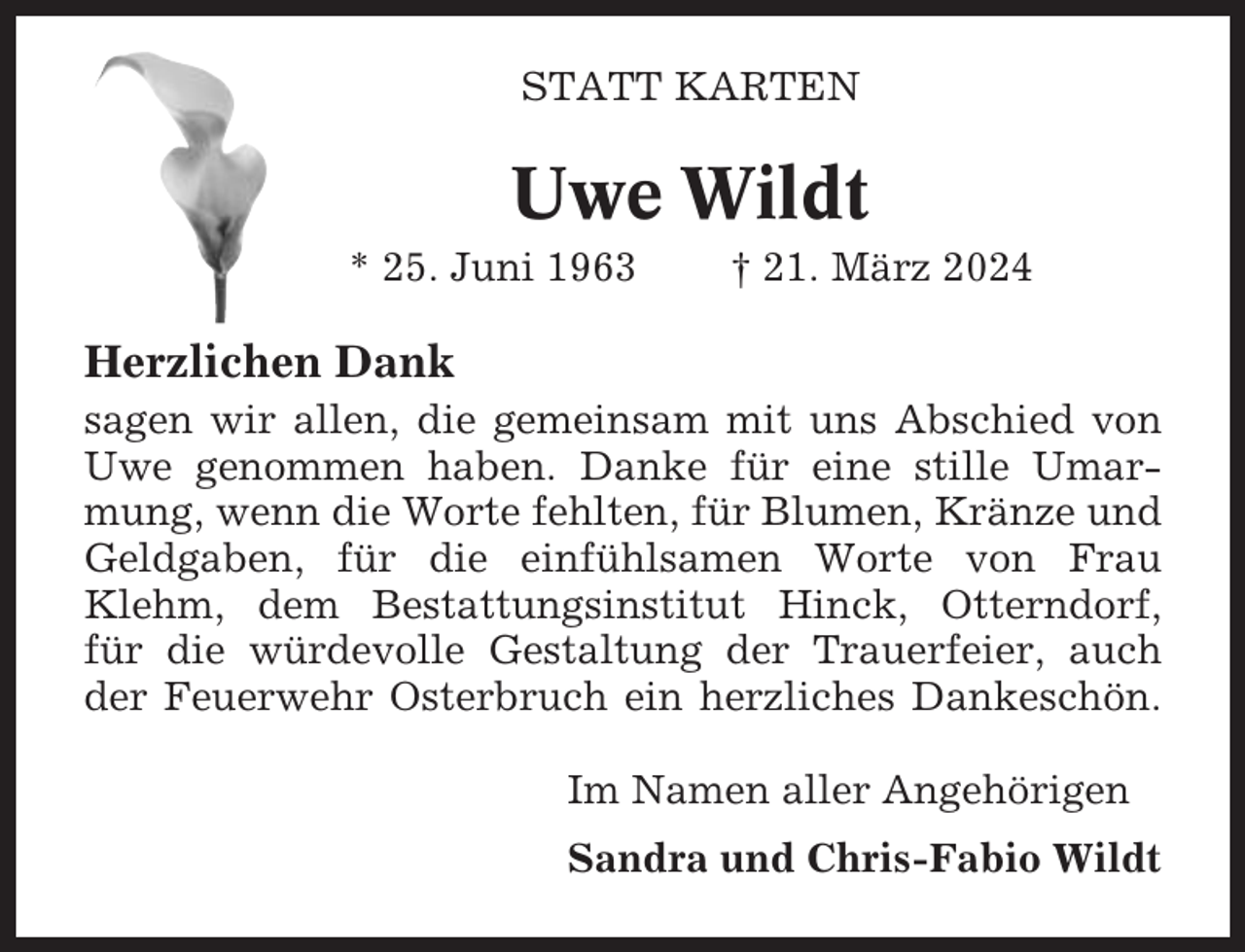 <p>STATT KARTEN</p><p>Uwe Wildt<br />* 25. Juni 1963</p><p>† 21. März 2024</p><p>Herzlichen Dank<br />sagen wir allen, die gemeinsam mit uns Abschied von<br />Uwe genommen haben. Danke für eine stille Umarmung, wenn die Worte fehlten, für Blumen, Kränze und<br />Geldgaben, für die einfühlsamen Worte von Frau<br />Klehm, dem Bestattungsinstitut Hinck, Otterndorf,<br />für die würdevolle Gestaltung der Trauerfeier, auch<br />der Feuerwehr Osterbruch ein herzliches Dankeschön.<br />Im Namen aller Angehörigen<br />Sandra und Chris-Fabio Wildt</p>