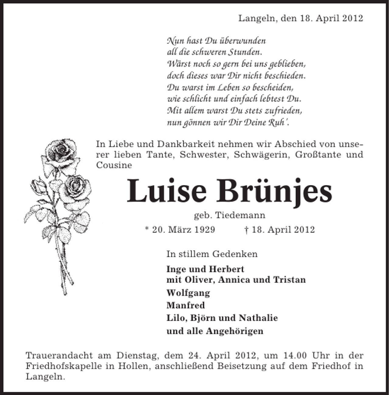 <p>Langeln, den 18. April 2012</p><p>Nun hast Du überwunden<br />all die schweren Stunden.<br />Wärst noch so gern bei uns geblieben,<br />doch dieses war Dir nicht beschieden.<br />Du warst im Leben so bescheiden,<br />wie schlicht und einfach lebtest Du.<br />Mit allem warst Du stets zufrieden,<br />nun gönnen wir Dir Deine Ruh’.<br />In Liebe und Dankbarkeit nehmen wir Abschied von unserer lieben Tante, Schwester, Schwägerin, Großtante und<br />Cousine</p><p>Luise Brünjes<br />geb. Tiedemann<br />* 20. März 1929</p><p>† 18. April 2012</p><p>In stillem Gedenken<br />Inge und Herbert<br />mit Oliver, Annica und Tristan<br />Wolfgang<br />Manfred<br />Lilo, Björn und Nathalie<br />und alle Angehörigen<br />Trauerandacht am Dienstag, dem 24. April 2012, um 14.00 Uhr in der<br />Friedhofskapelle in Hollen, anschließend Beisetzung auf dem Friedhof in<br />Langeln.</p>