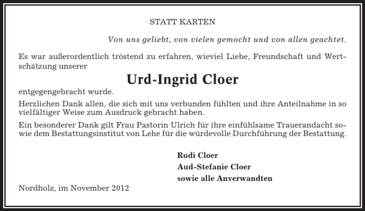 <p>STATT KARTEN</p><p>Von uns geliebt, von vielen gemocht und von allen geachtet.<br />Es war außerordentlich tröstend zu erfahren, wieviel Liebe, Freundschaft und Wertschätzung unserer</p><p>Urd-Ingrid Cloer<br />entgegengebracht wurde.<br />Herzlichen Dank allen, die sich mit uns verbunden fühlten und ihre Anteilnahme in so<br />vielfältiger Weise zum Ausdruck gebracht haben.<br />Ein besonderer Dank gilt Frau Pastorin Ulrich für ihre einfühlsame Trauerandacht sowie dem Bestattungsinstitut von Lehe für die würdevolle Durchführung der Bestattung.<br />Rudi Cloer<br />Aud-Stefanie Cloer<br />sowie alle Anverwandten<br />Nordholz, im November 2012</p>