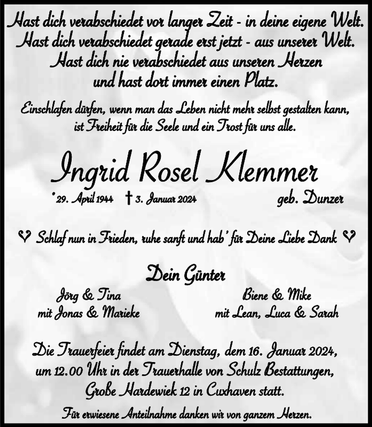 <p>Hast dich verabschiedet vor langer Zeit - in deine eigene Welt.<br />Hast dich verabschiedet gerade erst jetzt - aus unserer Welt.<br />Hast dich nie verabschiedet aus unseren Herzen<br />und hast dort immer einen Platz.<br />Einschlaen düren, wenn man das Leben nicht mehr selbst gestalten kann,<br />ist Freiheit ür die Seele und ein Trost ür uns alle.</p><p>Ingrid Rosel Klemmer<br />geb. Dunzer</p><p>* 29. April 1944 † 3. Januar 2024</p><p>Jörg &amp; Tina<br />mit Jonas &amp; Marieke</p><p>Dein Günter</p><p>Biene &amp; Mike<br />mit Lean, Luca &amp; Sarah</p><p>Die Trauereier fndet am Dienstag, dem 16. Januar 2024,<br />um 12.00 Uhr in der Trauerhalle von Schulz Bestattungen,<br />Große Hardewiek 12 in Cuxhaven statt.<br />Für erwiesene Anteilnahme danken wir von ganzem Herzen.</p><p>^</p><p>^</p><p>Schla nun in Frieden, ruhe sant und hab’ ür Deine Liebe Dank</p>