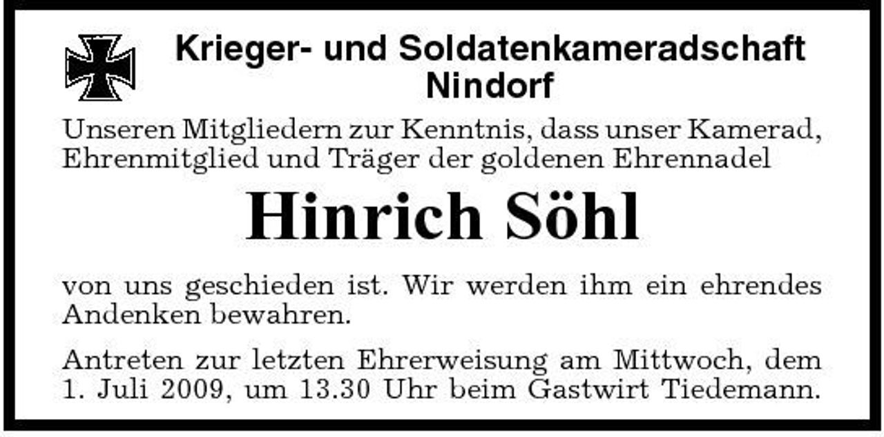 <p>Krieger- und Soldatenkameradschaft Nindorf<br />Unseren Mitgliedern zur Kenntnis, dass unser Kamerad, Ehrenmitglied und Träger der goldenen Ehrennadel</p><p>Hinrich Söhl<br />von uns geschieden ist. Wir werden ihm ein ehrendes Andenken bewahren. Antreten zur letzten Ehrerweisung am Mittwoch, dem 1. Juli 2009, um 13.30 Uhr beim Gastwirt Tiedemann.</p>