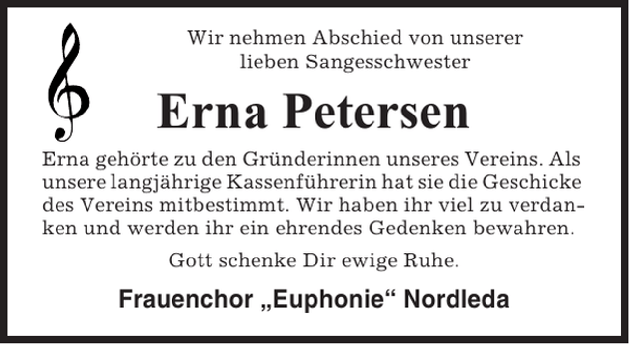 <p>Wir nehmen Abschied von unserer<br />lieben Sangesschwester</p><p>Erna Petersen<br />Erna gehörte zu den Gründerinnen unseres Vereins. Als<br />unsere langjährige Kassenführerin hat sie die Geschicke<br />des Vereins mitbestimmt. Wir haben ihr viel zu verdanken und werden ihr ein ehrendes Gedenken bewahren.<br />Gott schenke Dir ewige Ruhe.</p><p>Frauenchor „Euphonie“ Nordleda</p>