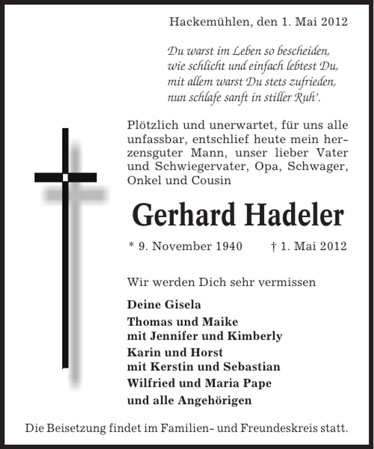 <p>Hackemühlen, den 1. Mai 2012</p><p>Du warst im Leben so bescheiden,<br />wie schlicht und einfach lebtest Du,<br />mit allem warst Du stets zufrieden,<br />nun schlafe sanft in stiller Ruh’.<br />Plötzlich und unerwartet, für uns alle<br />unfassbar, entschlief heute mein herzensguter Mann, unser lieber Vater<br />und Schwiegervater, Opa, Schwager,<br />Onkel und Cousin</p><p>Gerhard Hadeler<br />* 9. November 1940</p><p>† 1. Mai 2012</p><p>Wir werden Dich sehr vermissen<br />Deine Gisela<br />Thomas und Maike<br />mit Jennifer und Kimberly<br />Karin und Horst<br />mit Kerstin und Sebastian<br />Wilfried und Maria Pape<br />und alle Angehörigen<br />Die Beisetzung findet im Familien- und Freundeskreis statt.</p>