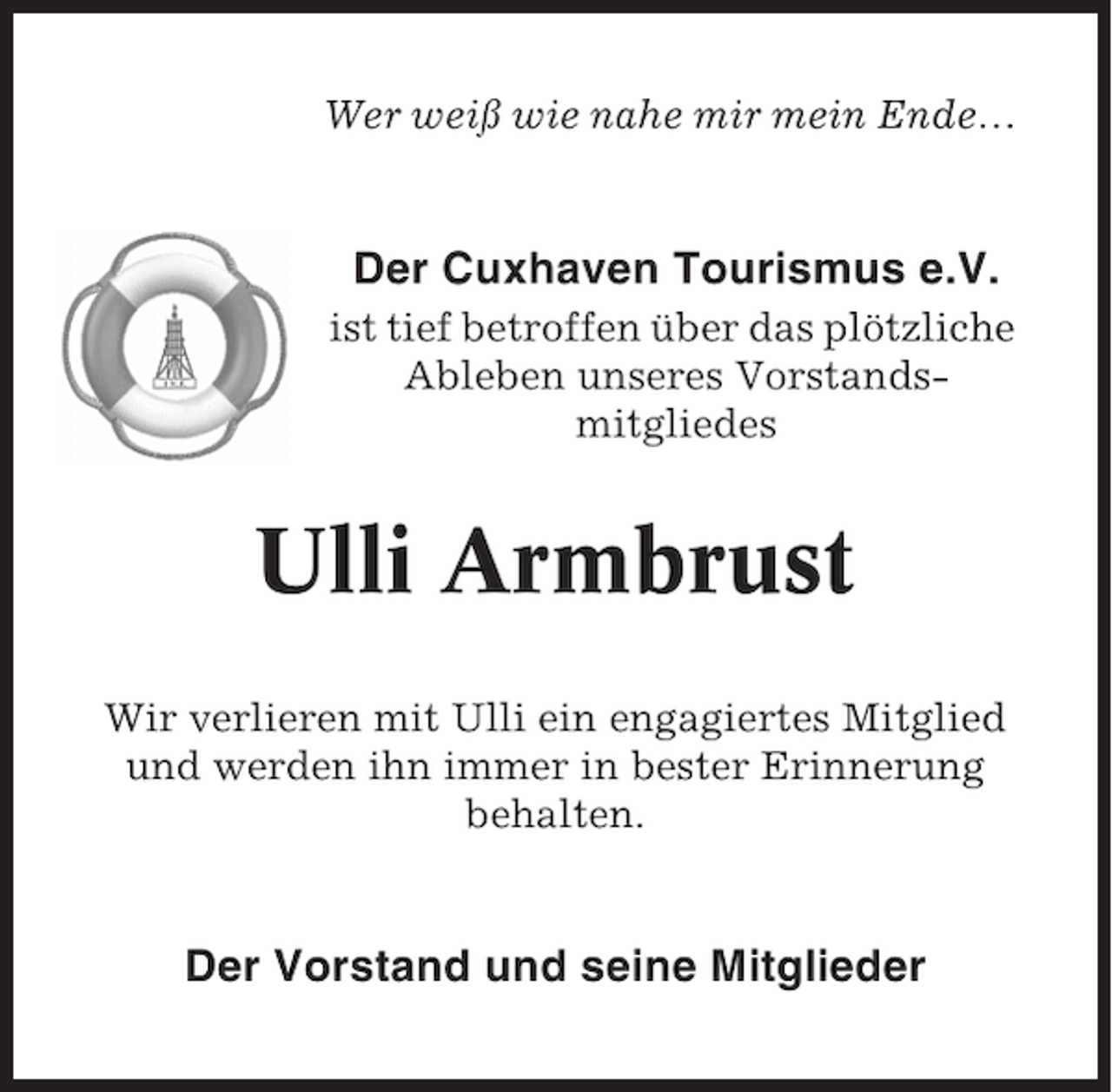 <p>Wer weiß wie nahe mir mein Ende…</p>
<p>Der Cuxhaven Tourismus e.V.<br />ist tief betroffen über das plötzliche<br />Ableben unseres Vorstandsmitgliedes</p>
<p>Ulli Armbrust<br />Wir verlieren mit Ulli ein engagiertes Mitglied<br />und werden ihn immer in bester Erinnerung<br />behalten.</p>
<p>Der Vorstand und seine Mitglieder</p>
