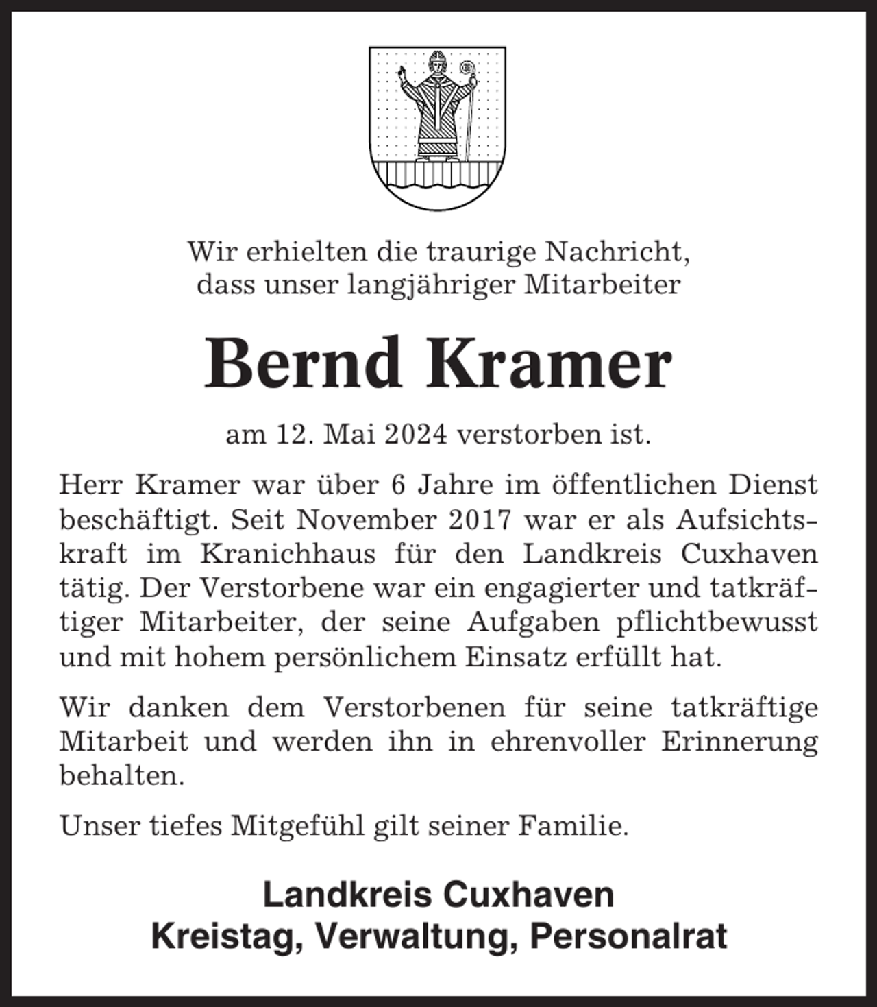 <p>Wir erhielten die traurige Nachricht,<br />dass unser langjähriger Mitarbeiter</p><p>Bernd Kramer<br />am 12. Mai 2024 verstorben ist.<br />Herr Kramer war über 6 Jahre im öffentlichen Dienst<br />beschäftigt. Seit November 2017 war er als Aufsichtskraft im Kranichhaus für den Landkreis Cuxhaven<br />tätig. Der Verstorbene war ein engagierter und tatkräftiger Mitarbeiter, der seine Aufgaben pflichtbewusst<br />und mit hohem persönlichem Einsatz erfüllt hat.<br />Wir danken dem Verstorbenen für seine tatkräftige<br />Mitarbeit und werden ihn in ehrenvoller Erinnerung<br />behalten.<br />Unser tiefes Mitgefühl gilt seiner Familie.</p><p>Landkreis Cuxhaven<br />Kreistag, Verwaltung, Personalrat</p>