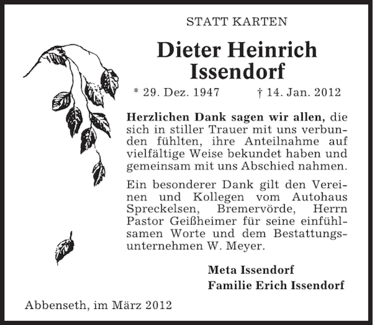 <p>STATT KARTEN</p><p>Dieter Heinrich<br />Issendorf<br />* 29. Dez. 1947</p><p>† 14. Jan. 2012</p><p>Herzlichen Dank sagen wir allen, die<br />sich in stiller Trauer mit uns verbunden fühlten, ihre Anteilnahme auf<br />vielfältige Weise bekundet haben und<br />gemeinsam mit uns Abschied nahmen.<br />Ein besonderer Dank gilt den Vereinen und Kollegen vom Autohaus<br />Spreckelsen, Bremervörde, Herrn<br />Pastor Geißheimer für seine einfühlsamen Worte und dem Bestattungsunternehmen W. Meyer.<br />Meta Issendorf<br />Familie Erich Issendorf<br />Abbenseth, im März 2012</p>