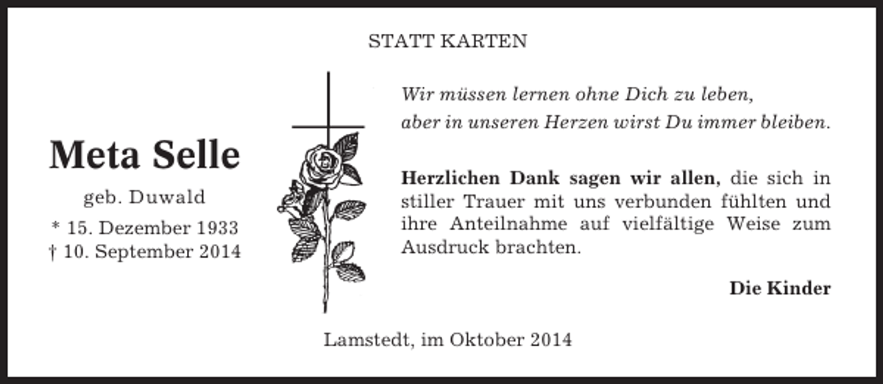 <p>STATT KARTEN<br />Wir müssen lernen ohne Dich zu leben,<br />aber in unseren Herzen wirst Du immer bleiben.</p><p>Meta Selle<br />geb. Duwald<br />* 15. Dezember 1933<br />† 10. September 2014</p><p>Herzlichen Dank sagen wir allen, die sich in<br />stiller Trauer mit uns verbunden fühlten und<br />ihre Anteilnahme auf vielfältige Weise zum<br />Ausdruck brachten.<br />Die Kinder<br />Lamstedt, im Oktober 2014</p>