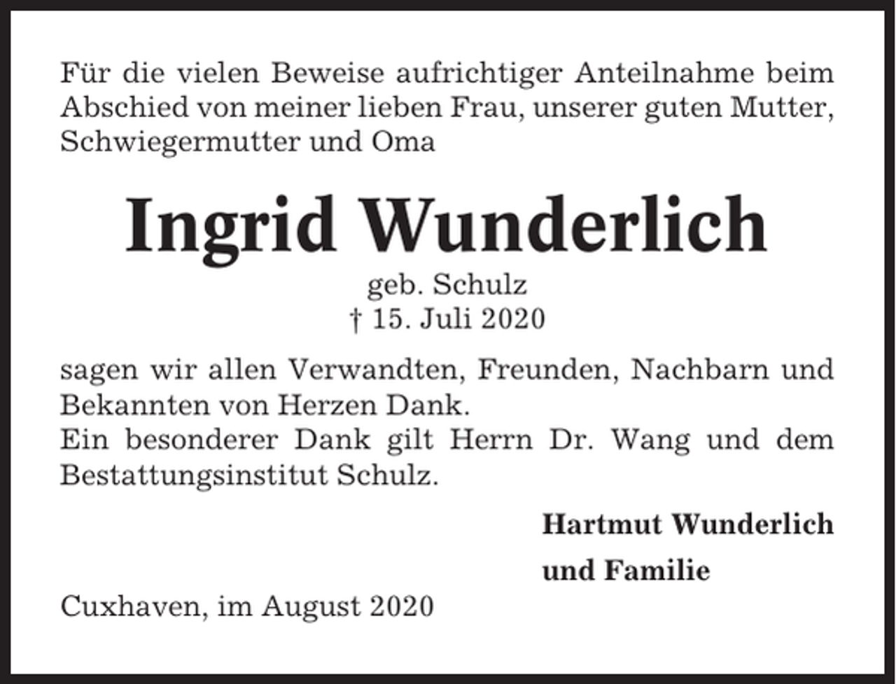 <p>Für die vielen Beweise aufrichtiger Anteilnahme beim<br />Abschied von meiner lieben Frau, unserer guten Mutter,<br />Schwiegermutter und Oma</p><p>Ingrid Wunderlich<br />geb. Schulz<br />† 15. Juli 2020<br />sagen wir allen Verwandten, Freunden, Nachbarn und<br />Bekannten von Herzen Dank.<br />Ein besonderer Dank gilt Herrn Dr. Wang und dem<br />Bestattungsinstitut Schulz.<br />Hartmut Wunderlich<br />und Familie<br />Cuxhaven, im August 2020</p>