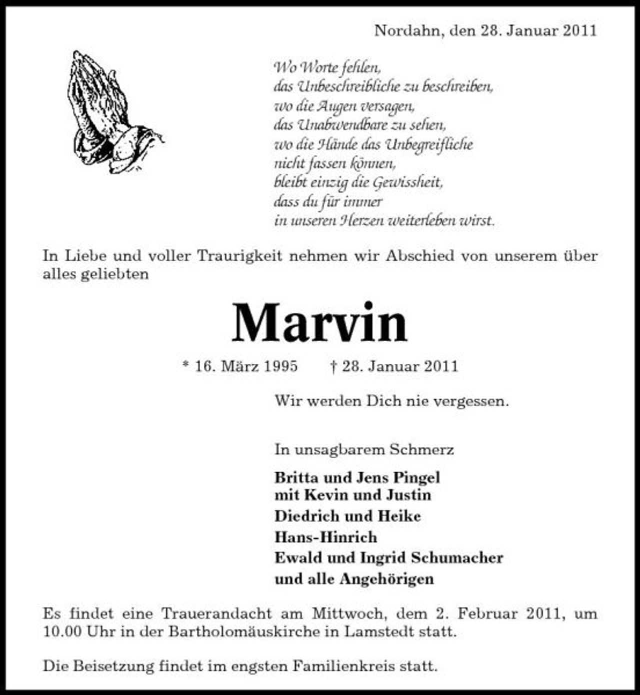 <p>Nordahn, den 28. Januar 2011</p>
<p>Wo Worte fehlen, das Unbeschreibliche zu beschreiben, wo die Augen versagen, das Unabwendbare zu sehen, wo die Hände das Unbegreifliche nicht fassen können, bleibt einzig die Gewissheit, dass du für immer in unseren Herzen weiterleben wirst.<br />In Liebe und voller Traurigkeit nehmen wir Abschied von unserem über alles geliebten</p>
<p>Marvin<br />* 16. März 1995 † 28. Januar 2011 Wir werden Dich nie vergessen. In unsagbarem Schmerz Britta und Jens Pingel mit Kevin und Justin Diedrich und Heike Hans-Hinrich Ewald und Ingrid Schumacher und alle Angehörigen Es findet eine Trauerandacht am Mittwoch, dem 2. Februar 2011, um 10.00 Uhr in der Bartholomäuskirche in Lamstedt statt. Die Beisetzung findet im engsten Familienkreis statt.</p>