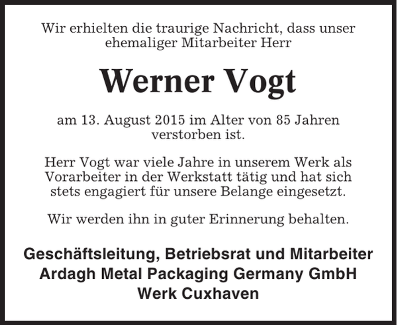 <p>Wir erhielten die traurige Nachricht, dass unser<br />ehemaliger Mitarbeiter Herr</p><p>Werner Vogt<br />am 13. August 2015 im Alter von 85 Jahren<br />verstorben ist.<br />Herr Vogt war viele Jahre in unserem Werk als<br />Vorarbeiter in der Werkstatt tätig und hat sich<br />stets engagiert für unsere Belange eingesetzt.<br />Wir werden ihn in guter Erinnerung behalten.</p><p>Geschäftsleitung, Betriebsrat und Mitarbeiter<br />Ardagh Metal Packaging Germany GmbH<br />Werk Cuxhaven</p>