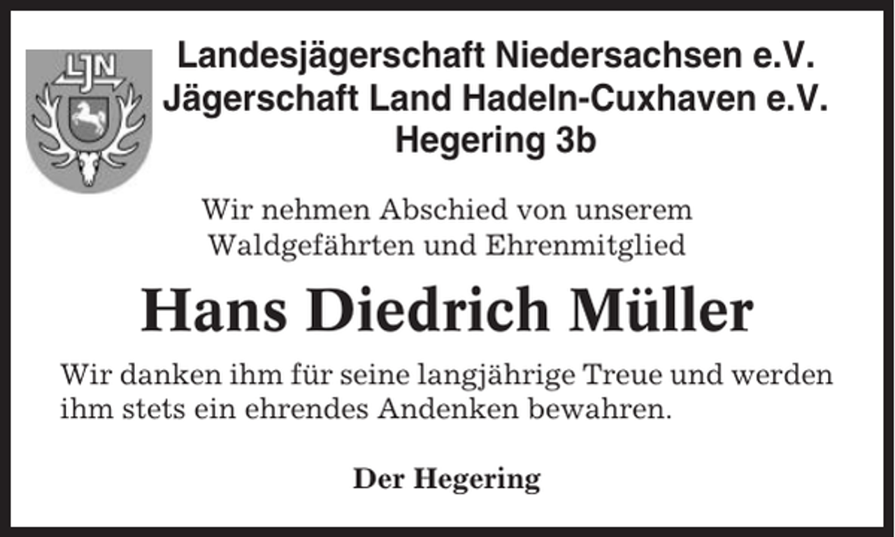 <p>Landesjägerschaft Niedersachsen e.V.<br />Jägerschaft Land Hadeln-Cuxhaven e.V.<br />Hegering 3b<br />Wir nehmen Abschied von unserem<br />Waldgefährten und Ehrenmitglied</p><p>Hans Diedrich Müller<br />Wir danken ihm für seine langjährige Treue und werden<br />ihm stets ein ehrendes Andenken bewahren.<br />Der Hegering</p>