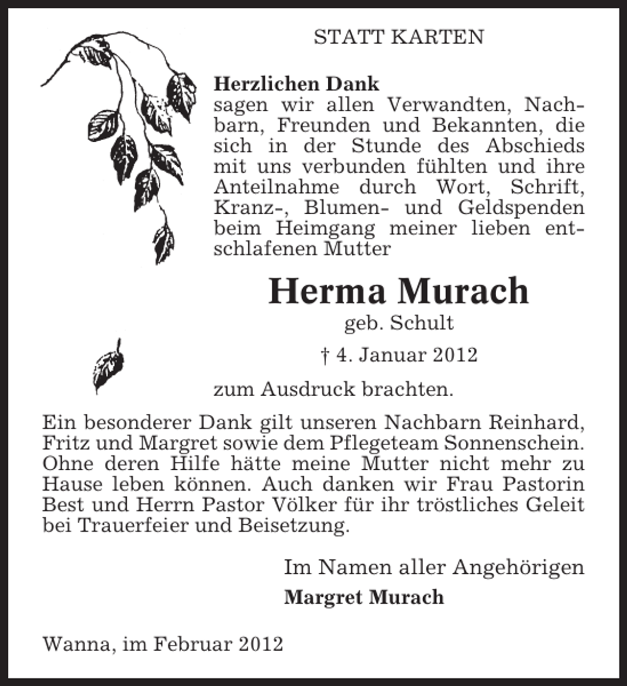 <p>STATT KARTEN<br />Herzlichen Dank<br />sagen wir allen Verwandten, Nachbarn, Freunden und Bekannten, die<br />sich in der Stunde des Abschieds<br />mit uns verbunden fühlten und ihre<br />Anteilnahme durch Wort, Schrift,<br />Kranz-, Blumen- und Geldspenden<br />beim Heimgang meiner lieben entschlafenen Mutter</p><p>Herma Murach<br />geb. Schult<br />† 4. Januar 2012<br />zum Ausdruck brachten.<br />Ein besonderer Dank gilt unseren Nachbarn Reinhard,<br />Fritz und Margret sowie dem Pflegeteam Sonnenschein.<br />Ohne deren Hilfe hätte meine Mutter nicht mehr zu<br />Hause leben können. Auch danken wir Frau Pastorin<br />Best und Herrn Pastor Völker für ihr tröstliches Geleit<br />bei Trauerfeier und Beisetzung.</p><p>Im Namen aller Angehörigen<br />Margret Murach<br />Wanna, im Februar 2012</p>