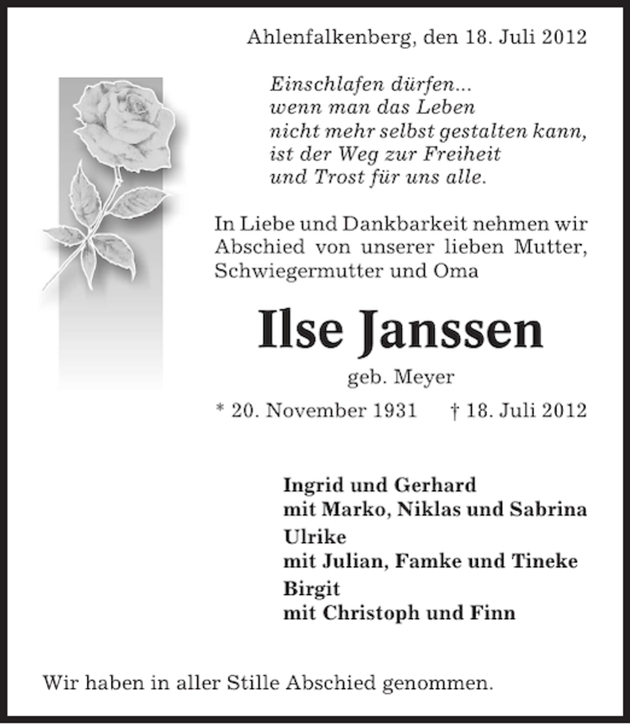 <p>Ahlenfalkenberg, den 18. Juli 2012<br />Einschlafen dürfen...<br />wenn man das Leben<br />nicht mehr selbst gestalten kann,<br />ist der Weg zur Freiheit<br />und Trost für uns alle.<br />In Liebe und Dankbarkeit nehmen wir<br />Abschied von unserer lieben Mutter,<br />Schwiegermutter und Oma</p><p>Ilse Janssen<br />geb. Meyer<br />* 20. November 1931</p><p>† 18. Juli 2012</p><p>Ingrid und Gerhard<br />mit Marko, Niklas und Sabrina<br />Ulrike<br />mit Julian, Famke und Tineke<br />Birgit<br />mit Christoph und Finn<br />Wir haben in aller Stille Abschied genommen.</p>