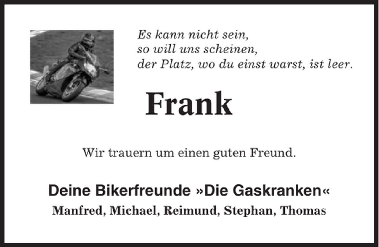 <p>Es kann nicht sein,<br />so will uns scheinen,<br />der Platz, wo du einst warst, ist leer.</p><p>Frank<br />Wir trauern um einen guten Freund.</p><p>Deine Bikerfreunde »Die Gaskranken«<br />Manfred, Michael, Reimund, Stephan, Thomas</p>