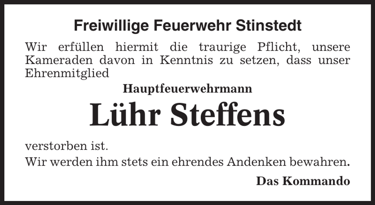 <p>Freiwillige Feuerwehr Stinstedt<br />Wir erfüllen hiermit die traurige Pflicht, unsere<br />Kameraden davon in Kenntnis zu setzen, dass unser<br />Ehrenmitglied<br />Hauptfeuerwehrmann</p><p>Lühr Steffens<br />verstorben ist.<br />Wir werden ihm stets ein ehrendes Andenken bewahren.<br />Das Kommando</p>