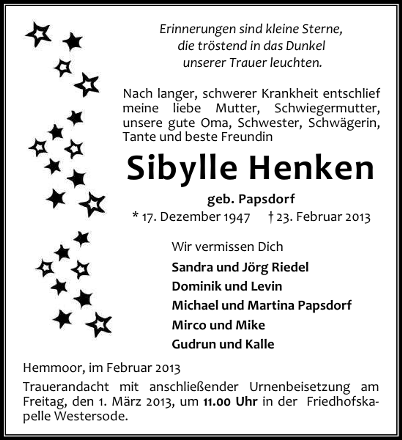 <p>Erinnerungen sind kleine Sterne,<br />die tröstend in das Dunkel<br />unserer Trauer leuchten.<br />Nach langer, schwerer Krankheit entschlief<br />meine liebe Mutter, Schwiegermutter,<br />unsere gute Oma, Schwester, Schwägerin,<br />Tante und beste Freundin</p><p>Sibylle Henken<br />geb. Papsdorf<br />* 17. Dezember 1947 † 23. Februar 2013<br />Wir vermissen Dich<br />Sandra und Jörg Riedel<br />Dominik und Levin<br />Michael und Martina Papsdorf<br />Mirco und Mike<br />Gudrun und Kalle</p><p>Hemmoor, im Februar 2013<br />Trauerandacht mit anschließender Urnenbeisetzung am<br />Freitag, den 1. März 2013, um 11.00 Uhr in der Friedhofskapelle Westersode.</p>