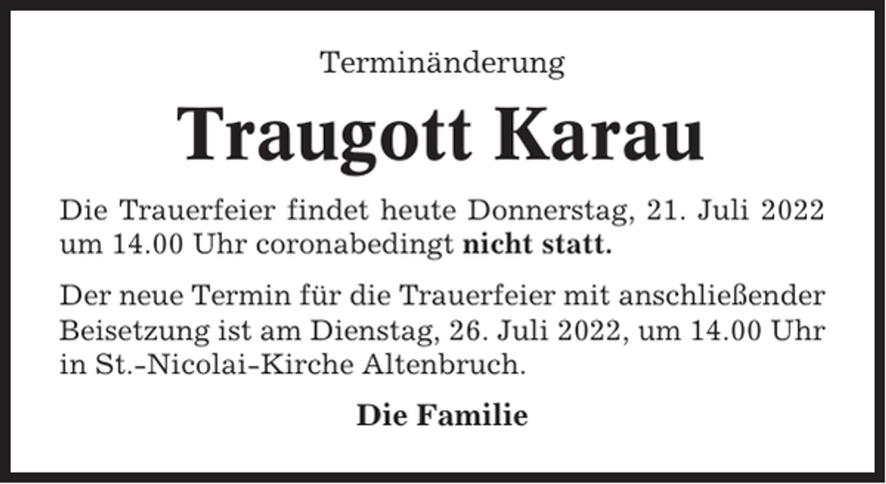 <p>Terminänderung</p><p>Traugott Karau<br />Die Trauerfeier findet heute Donnerstag, 21. Juli 2022<br />um 14.00 Uhr coronabedingt nicht statt.<br />Der neue Termin für die Trauerfeier mit anschließender<br />Beisetzung ist am Dienstag, 26. Juli 2022, um 14.00 Uhr<br />in St.-Nicolai-Kirche Altenbruch.</p><p>Die Familie</p>
