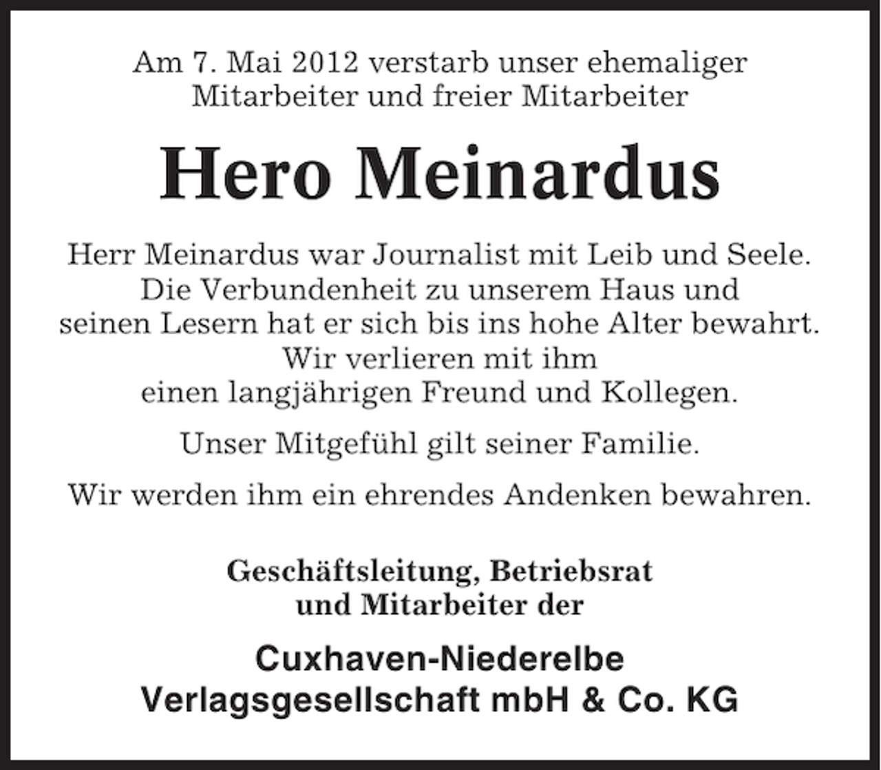 <p>Am 7. Mai 2012 verstarb unser ehemaliger<br />Mitarbeiter und freier Mitarbeiter</p><p>Hero Meinardus<br />Herr Meinardus war Journalist mit Leib und Seele.<br />Die Verbundenheit zu unserem Haus und<br />seinen Lesern hat er sich bis ins hohe Alter bewahrt.<br />Wir verlieren mit ihm<br />einen langjährigen Freund und Kollegen.<br />Unser Mitgefühl gilt seiner Familie.<br />Wir werden ihm ein ehrendes Andenken bewahren.<br />Geschäftsleitung, Betriebsrat<br />und Mitarbeiter der</p><p>Cuxhaven-Niederelbe<br />Verlagsgesellschaft mbH &amp; Co. KG</p>