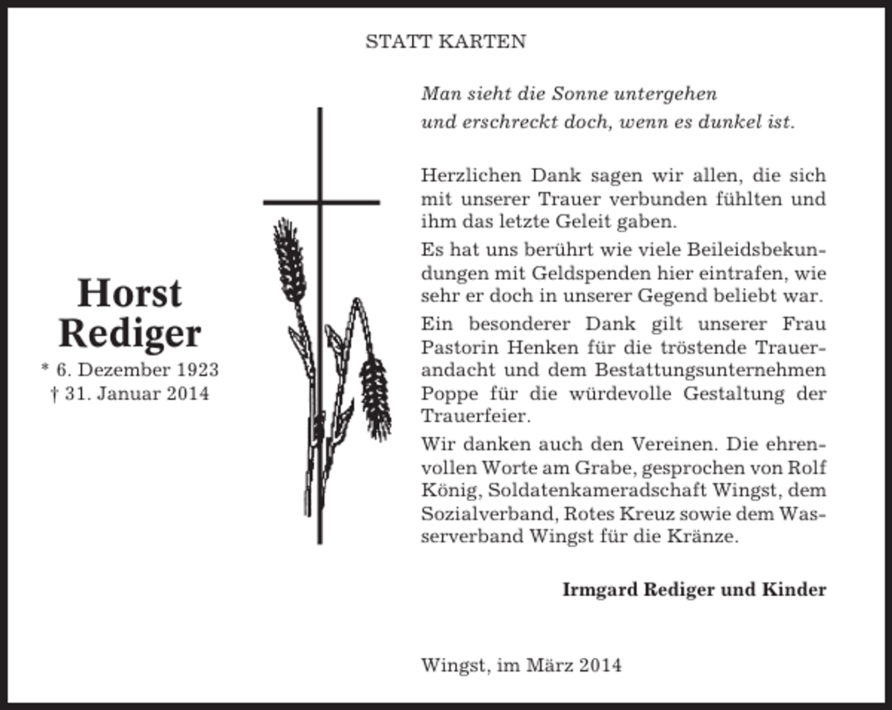 <p>STATT KARTEN<br />Man sieht die Sonne untergehen<br />und erschreckt doch, wenn es dunkel ist.</p><p>Horst<br />Rediger<br />* 6. Dezember 1923<br />† 31. Januar 2014</p><p>Herzlichen Dank sagen wir allen, die sich<br />mit unserer Trauer verbunden fühlten und<br />ihm das letzte Geleit gaben.<br />Es hat uns berührt wie viele Beileidsbekundungen mit Geldspenden hier eintrafen, wie<br />sehr er doch in unserer Gegend beliebt war.<br />Ein besonderer Dank gilt unserer Frau<br />Pastorin Henken für die tröstende Trauerandacht und dem Bestattungsunternehmen<br />Poppe für die würdevolle Gestaltung der<br />Trauerfeier.<br />Wir danken auch den Vereinen. Die ehrenvollen Worte am Grabe, gesprochen von Rolf<br />König, Soldatenkameradschaft Wingst, dem<br />Sozialverband, Rotes Kreuz sowie dem Wasserverband Wingst für die Kränze.<br />Irmgard Rediger und Kinder</p><p>Wingst, im März 2014</p>