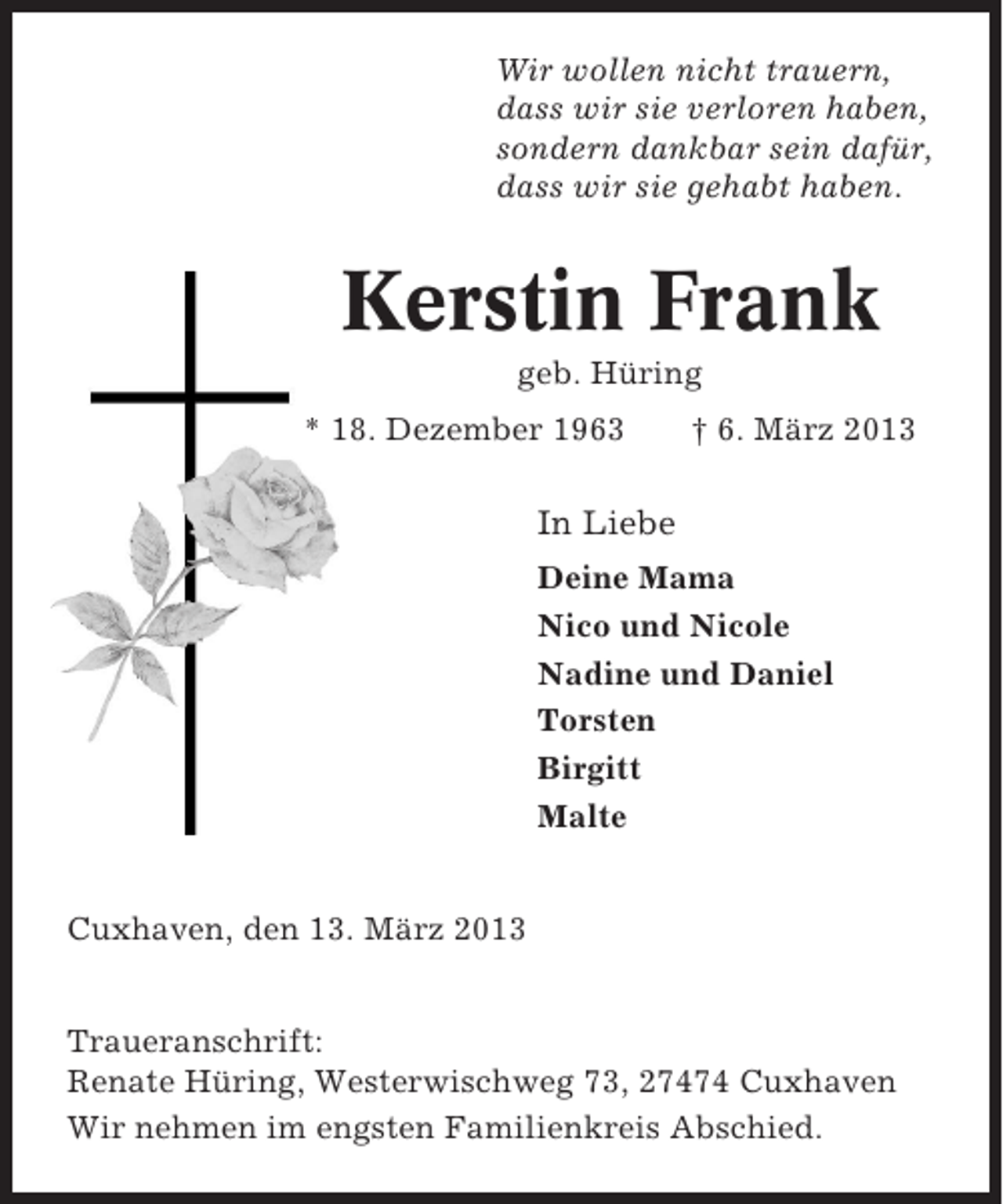<p>Wir wollen nicht trauern,<br />dass wir sie verloren haben,<br />sondern dankbar sein dafür,<br />dass wir sie gehabt haben.</p><p>Kerstin Frank<br />geb. Hüring<br />* 18. Dezember 1963</p><p>† 6. März 2013</p><p>In Liebe<br />Deine Mama<br />Nico und Nicole<br />Nadine und Daniel<br />Torsten<br />Birgitt<br />Malte<br />Cuxhaven, den 13. März 2013<br />Traueranschrift:<br />Renate Hüring, Westerwischweg 73, 27474 Cuxhaven<br />Wir nehmen im engsten Familienkreis Abschied.</p>