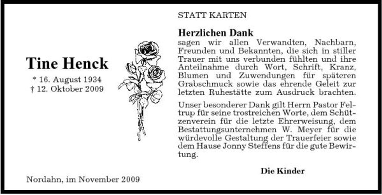 <p>STATT KARTEN</p><p>Herzlichen Dank</p><p>Tine Henck<br />* 16. August 1934 † 12. Oktober 2009</p><p>sagen wir allen Verwandten, Nachbarn, Freunden und Bekannten, die sich in stiller Trauer mit uns verbunden fühlten und ihre Anteilnahme durch Wort, Schrift, Kranz, Blumen und Zuwendungen für späteren Grabschmuck sowie das ehrende Geleit zur letzten Ruhestätte zum Ausdruck brachten. Unser besonderer Dank gilt Herrn Pastor Feltrup für seine trostreichen Worte, dem Schützenverein für die letzte Ehrerweisung, dem Bestattungsunternehmen W. Meyer für die würdevolle Gestaltung der Trauerfeier sowie dem Hause Jonny Steffens für die gute Bewirtung. Die Kinder</p><p>Nordahn, im November 2009</p>