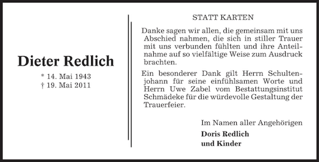 <p>STATT KARTEN Danke sagen wir allen, die gemeinsam mit uns Abschied nahmen, die sich in stiller Trauer mit uns verbunden fühlten und ihre Anteilnahme auf so vielfältige Weise zum Ausdruck brachten. Ein besonderer Dank gilt Herrn Schultenjohann für seine einfühlsamen Worte und Herrn Uwe Zabel vom Bestattungsinstitut Schmädeke für die würdevolle Gestaltung der Trauerfeier. Im Namen aller Angehörigen Doris Redlich und Kinder</p><p>Dieter Redlich<br />* 14. Mai 1943 † 19. Mai 2011</p>