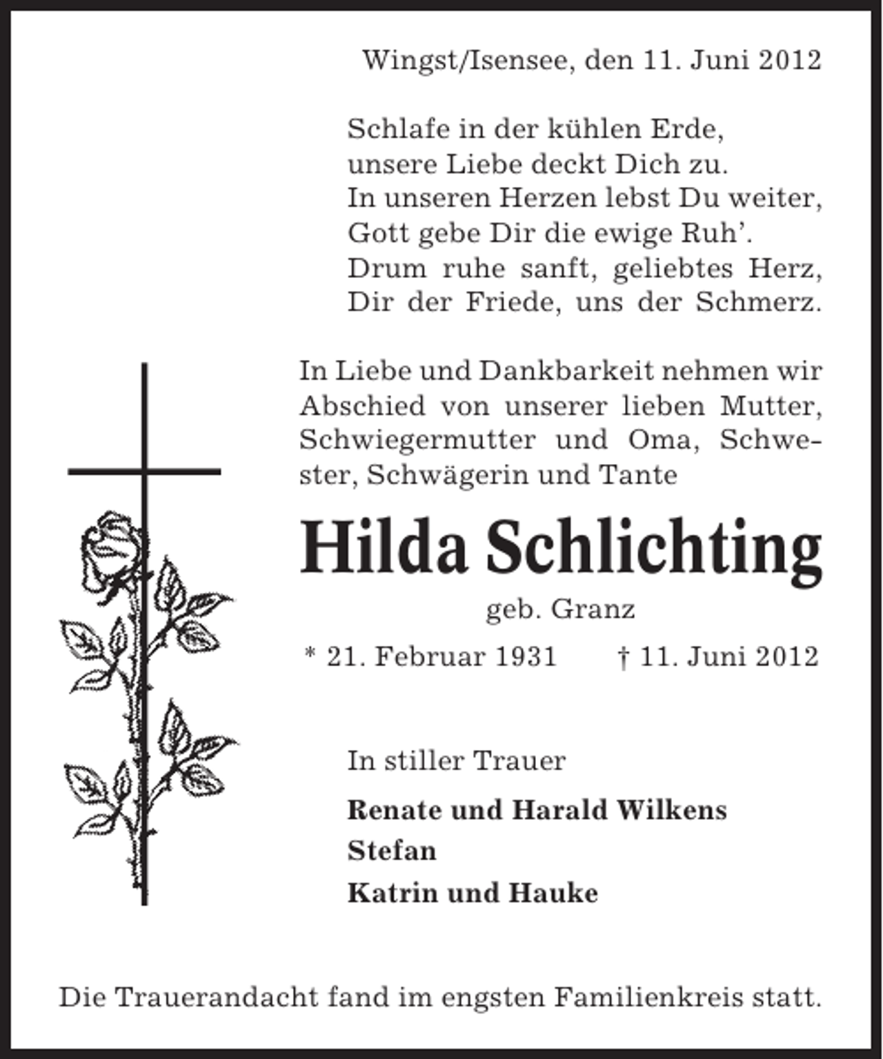 <p>Wingst/Isensee, den 11. Juni 2012<br />Schlafe in der kühlen Erde,<br />unsere Liebe deckt Dich zu.<br />In unseren Herzen lebst Du weiter,<br />Gott gebe Dir die ewige Ruh’.<br />Drum ruhe sanft, geliebtes Herz,<br />Dir der Friede, uns der Schmerz.<br />In Liebe und Dankbarkeit nehmen wir<br />Abschied von unserer lieben Mutter,<br />Schwiegermutter und Oma, Schwester, Schwägerin und Tante</p><p>Hilda Schlichting<br />geb. Granz<br />* 21. Februar 1931</p><p>† 11. Juni 2012</p><p>In stiller Trauer<br />Renate und Harald Wilkens<br />Stefan<br />Katrin und Hauke</p><p>Die Trauerandacht fand im engsten Familienkreis statt.</p>