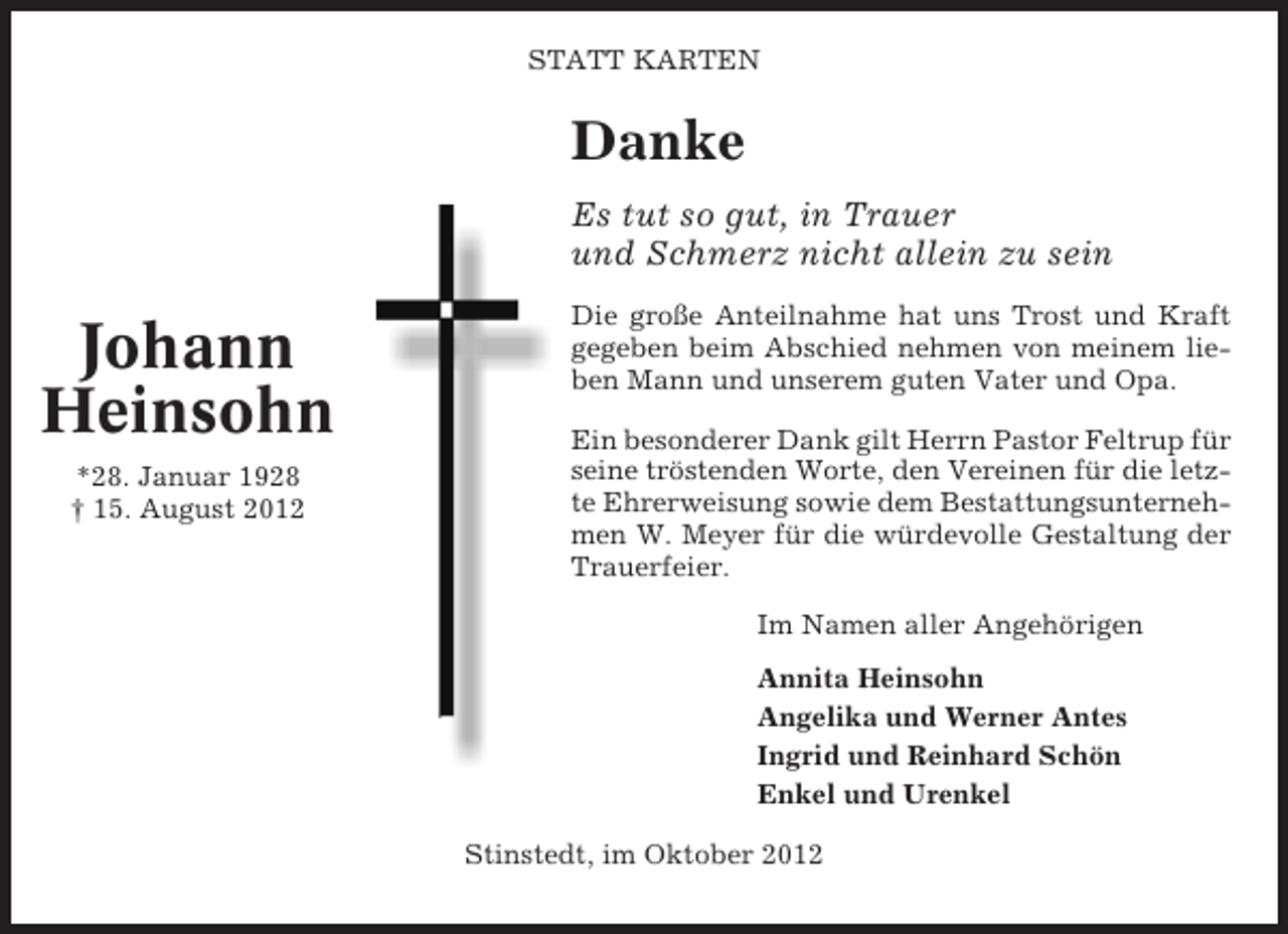 <p>STATT KARTEN</p><p>Danke<br />Es tut so gut, in Trauer<br />und Schmerz nicht allein zu sein</p><p>Johann<br />Heinsohn<br />*28. Januar 1928<br />† 15. August 2012</p><p>Die große Anteilnahme hat uns Trost und Kraft<br />gegeben beim Abschied nehmen von meinem lieben Mann und unserem guten Vater und Opa.<br />Ein besonderer Dank gilt Herrn Pastor Feltrup für<br />seine tröstenden Worte, den Vereinen für die letzte Ehrerweisung sowie dem Bestattungsunternehmen W. Meyer für die würdevolle Gestaltung der<br />Trauerfeier.<br />Im Namen aller Angehörigen<br />Annita Heinsohn<br />Angelika und Werner Antes<br />Ingrid und Reinhard Schön<br />Enkel und Urenkel<br />Stinstedt, im Oktober 2012</p>