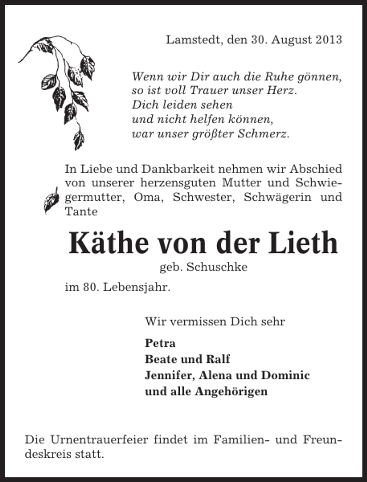 <p>Lamstedt, den 30. August 2013<br />Wenn wir Dir auch die Ruhe gönnen,<br />so ist voll Trauer unser Herz.<br />Dich leiden sehen<br />und nicht helfen können,<br />war unser größter Schmerz.<br />In Liebe und Dankbarkeit nehmen wir Abschied<br />von unserer herzensguten Mutter und Schwiegermutter, Oma, Schwester, Schwägerin und<br />Tante</p><p>Käthe von der Lieth<br />geb. Schuschke<br />im 80. Lebensjahr.<br />Wir vermissen Dich sehr<br />Petra<br />Beate und Ralf<br />Jennifer, Alena und Dominic<br />und alle Angehörigen</p><p>Die Urnentrauerfeier findet im Familien- und Freundeskreis statt.</p>
