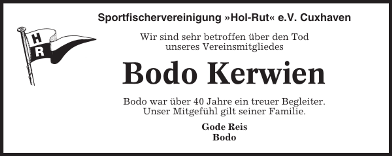<p>Sportfischervereinigung »Hol-Rut« e.V. Cuxhaven<br />Wir sind sehr betroffen über den Tod<br />unseres Vereinsmitgliedes</p><p>Bodo Kerwien<br />Bodo war über 40 Jahre ein treuer Begleiter.<br />Unser Mitgefühl gilt seiner Familie.<br />Gode Reis<br />Bodo</p>