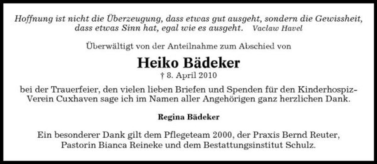 <p>Hoffnung ist nicht die Überzeugung, dass etwas gut ausgeht, sondern die Gewissheit, dass etwas Sinn hat, egal wie es ausgeht. Vaclaw Havel<br />Überwältigt von der Anteilnahme zum Abschied von</p><p>Heiko Bädeker<br />† 8. April 2010</p><p>bei der Trauerfeier, den vielen lieben Briefen und Spenden für den KinderhospizVerein Cuxhaven sage ich im Namen aller Angehörigen ganz herzlichen Dank.<br />Regina Bädeker</p><p>Ein besonderer Dank gilt dem Pflegeteam 2000, der Praxis Bernd Reuter, Pastorin Bianca Reineke und dem Bestattungsinstitut Schulz.</p>