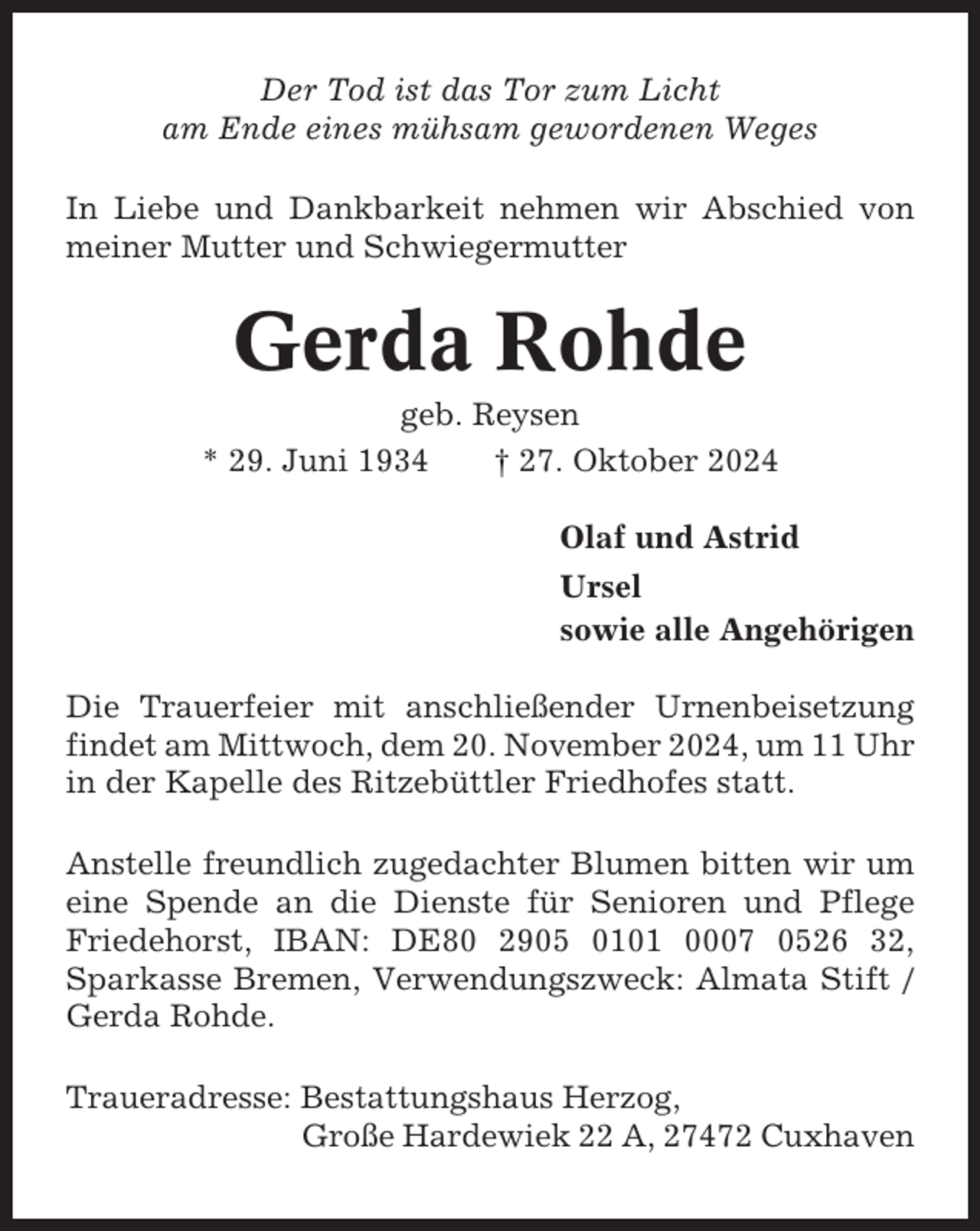 <p>Der Tod ist das Tor zum Licht<br />am Ende eines mühsam gewordenen Weges<br />In Liebe und Dankbarkeit nehmen wir Abschied von<br />meiner Mutter und Schwiegermutter</p><p>Gerda Rohde<br />geb. Reysen<br />* 29. Juni 1934<br />† 27. Oktober 2024<br />Olaf und Astrid<br />Ursel<br />sowie alle Angehörigen<br />Die Trauerfeier mit anschließender Urnenbeisetzung<br />findet am Mittwoch, dem 20. November 2024, um 11 Uhr<br />in der Kapelle des Ritzebüttler Friedhofes statt.<br />Anstelle freundlich zugedachter Blumen bitten wir um<br />eine Spende an die Dienste für Senioren und Pflege<br />Friedehorst, IBAN: DE80 2905 0101 0007 0526 32,<br />Sparkasse Bremen, Verwendungszweck: Almata Stift /<br />Gerda Rohde.<br />Traueradresse: Bestattungshaus Herzog,<br />Große Hardewiek 22 A, 27472 Cuxhaven</p>