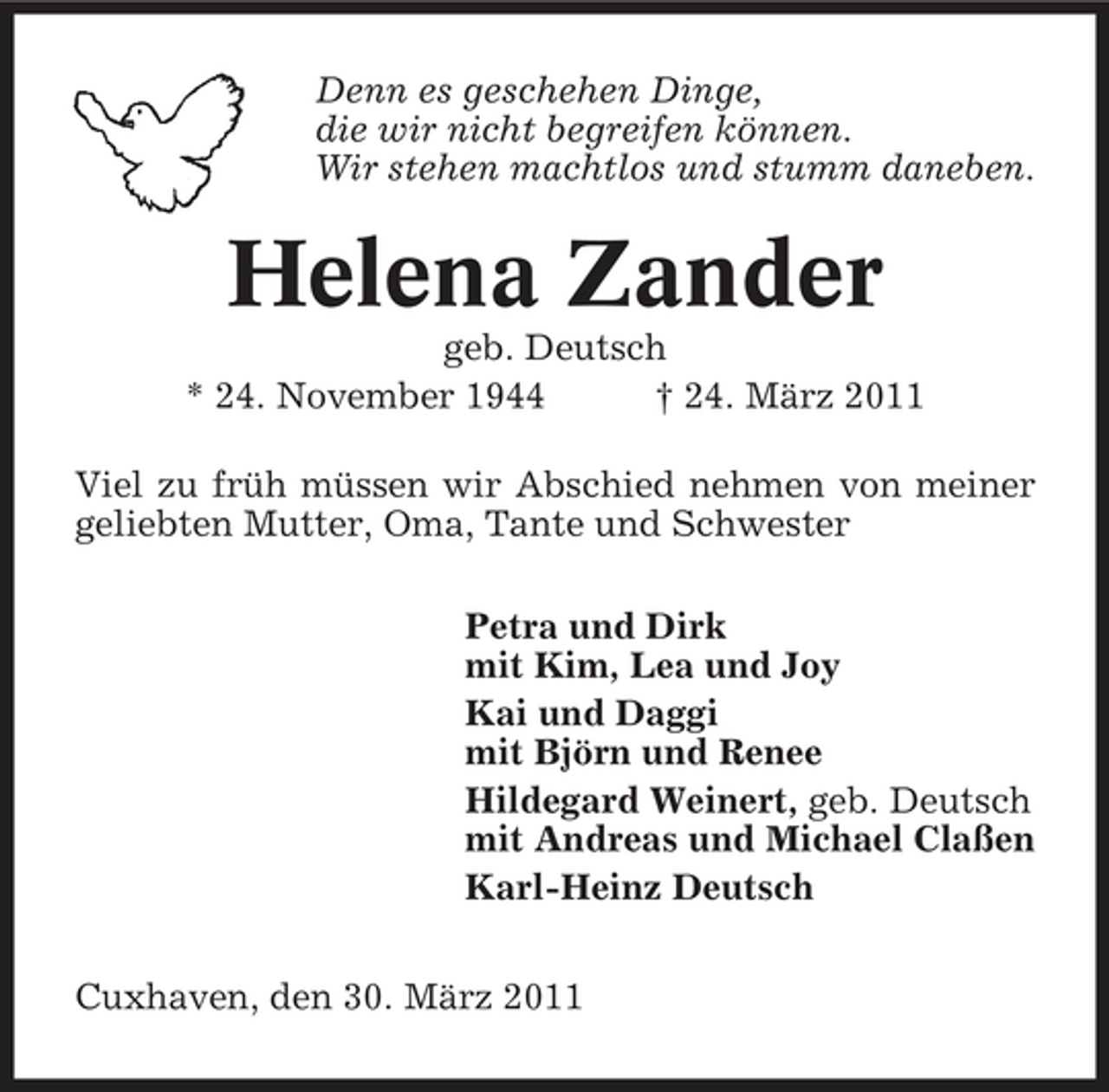 <p>Denn es geschehen Dinge, die wir nicht begreifen können. Wir stehen machtlos und stumm daneben.</p>
<p>Helena Zander<br />geb. Deutsch * 24. November 1944 † 24. März 2011 Viel zu früh müssen wir Abschied nehmen von meiner geliebten Mutter, Oma, Tante und Schwester Petra und Dirk mit Kim, Lea und Joy Kai und Daggi mit Björn und Renee Hildegard Weinert, geb. Deutsch mit Andreas und Michael Claßen Karl-Heinz Deutsch Cuxhaven, den 30. März 2011</p>