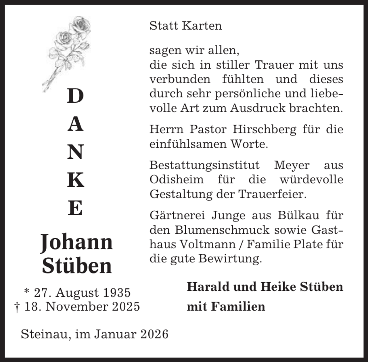 <p>Statt Karten</p><p>D<br />A<br />N<br />K<br />E<br />Johann<br />Stüben</p><p>sagen wir allen,<br />die sich in stiller Trauer mit uns<br />verbunden fühlten und dieses<br />durch sehr persönliche und liebevolle Art zum Ausdruck brachten.<br />Herrn Pastor Hirschberg für die<br />einfühlsamen Worte.<br />Bestattungsinstitut Meyer aus<br />Odisheim für die würdevolle<br />Gestaltung der Trauerfeier.<br />Gärtnerei Junge aus Bülkau für<br />den Blumenschmuck sowie Gasthaus Voltmann / Familie Plate für<br />die gute Bewirtung.</p><p>* 27. August 1935<br />† 18. November 2025<br />Steinau, im Januar 2026</p><p>Harald und Heike Stüben<br />mit Familien</p>