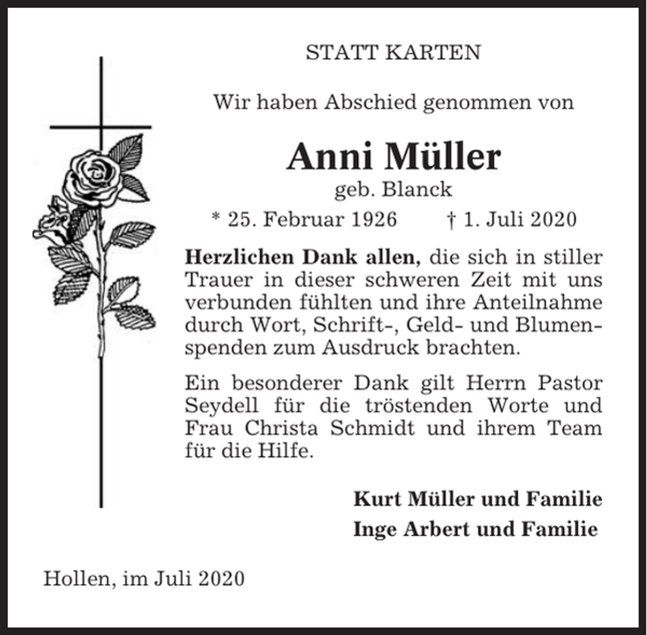 <p>STATT KARTEN<br />Wir haben Abschied genommen von</p><p>Anni Müller<br />geb. Blanck<br />* 25. Februar 1926<br />† 1. Juli 2020<br />Herzlichen Dank allen, die sich in stiller<br />Trauer in dieser schweren Zeit mit uns<br />verbunden fühlten und ihre Anteilnahme<br />durch Wort, Schrift-, Geld- und Blumenspenden zum Ausdruck brachten.<br />Ein besonderer Dank gilt Herrn Pastor<br />Seydell für die tröstenden Worte und<br />Frau Christa Schmidt und ihrem Team<br />für die Hilfe.<br />Kurt Müller und Familie<br />Inge Arbert und Familie<br />Hollen, im Juli 2020</p>