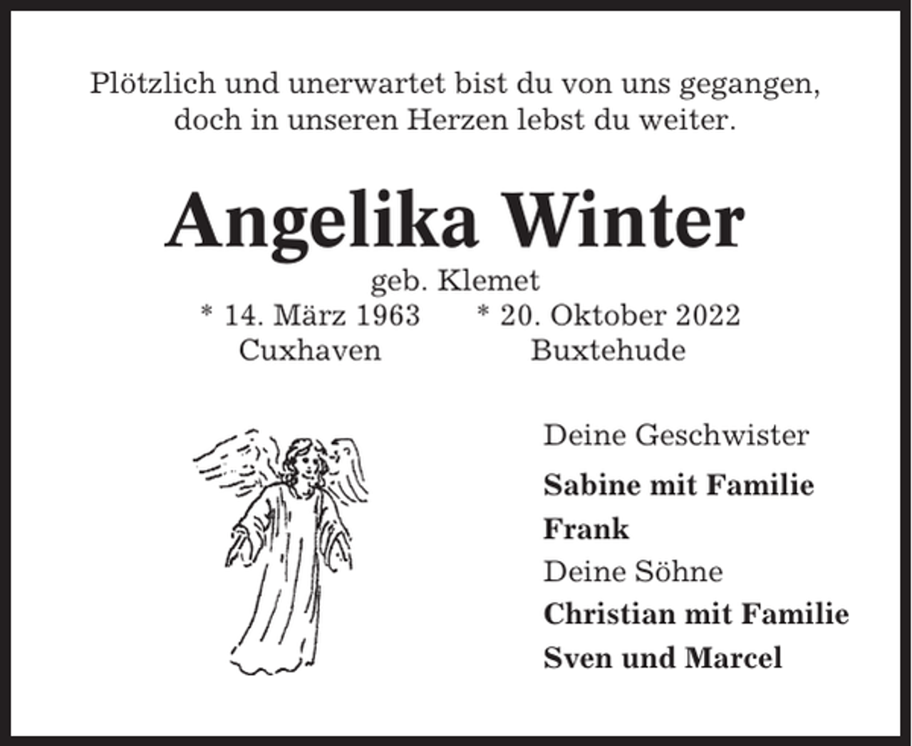 <p>Plötzlich und unerwartet bist du von uns gegangen,<br />doch in unseren Herzen lebst du weiter.</p><p>Angelika Winter<br />geb. Klemet<br />* 14. März 1963<br />* 20. Oktober 2022<br />Cuxhaven<br />Buxtehude<br />Deine Geschwister<br />Sabine mit Familie<br />Frank<br />Deine Söhne<br />Christian mit Familie<br />Sven und Marcel</p>