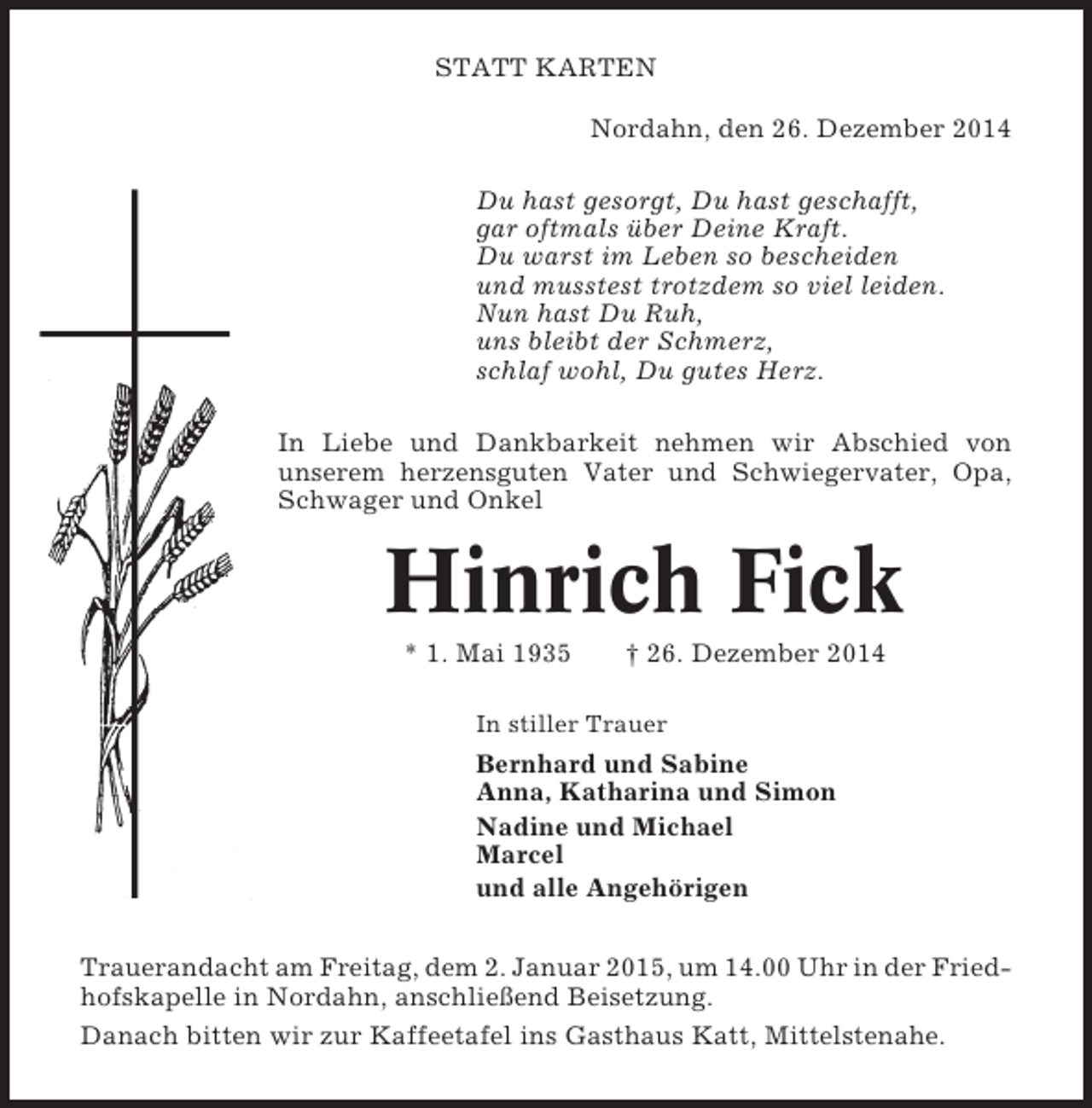 <p>STATT KARTEN<br />Nordahn, den 26. Dezember 2014<br />Du hast gesorgt, Du hast geschafft,<br />gar oftmals über Deine Kraft.<br />Du warst im Leben so bescheiden<br />und musstest trotzdem so viel leiden.<br />Nun hast Du Ruh,<br />uns bleibt der Schmerz,<br />schlaf wohl, Du gutes Herz.<br />In Liebe und Dankbarkeit nehmen wir Abschied von<br />unserem herzensguten Vater und Schwiegervater, Opa,<br />Schwager und Onkel</p><p>Hinrich Fick<br />* 1. Mai 1935</p><p>† 26. Dezember 2014</p><p>In stiller Trauer</p><p>Bernhard und Sabine<br />Anna, Katharina und Simon<br />Nadine und Michael<br />Marcel<br />und alle Angehörigen<br />Trauerandacht am Freitag, dem 2. Januar 2015, um 14.00 Uhr in der Friedhofskapelle in Nordahn, anschließend Beisetzung.<br />Danach bitten wir zur Kaffeetafel ins Gasthaus Katt, Mittelstenahe.</p>