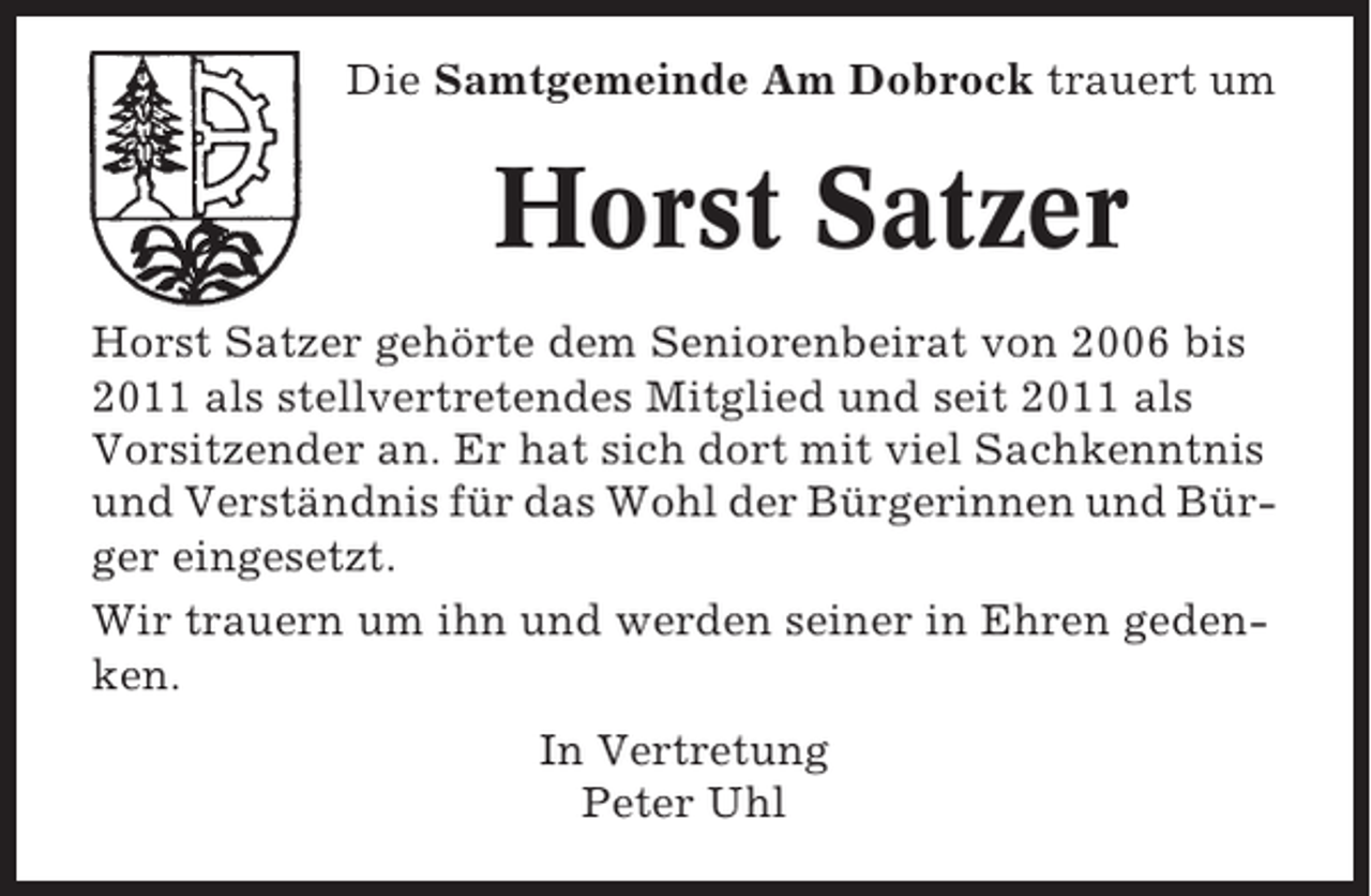 <p>Die Samtgemeinde Am Dobrock trauert um</p><p>Horst Satzer<br />Horst Satzer gehörte dem Seniorenbeirat von 2006 bis<br />2011 als stellvertretendes Mitglied und seit 2011 als<br />Vorsitzender an. Er hat sich dort mit viel Sachkenntnis<br />und Verständnis für das Wohl der Bürgerinnen und Bürger eingesetzt.<br />Wir trauern um ihn und werden seiner in Ehren gedenken.<br />In Vertretung<br />Peter Uhl</p>