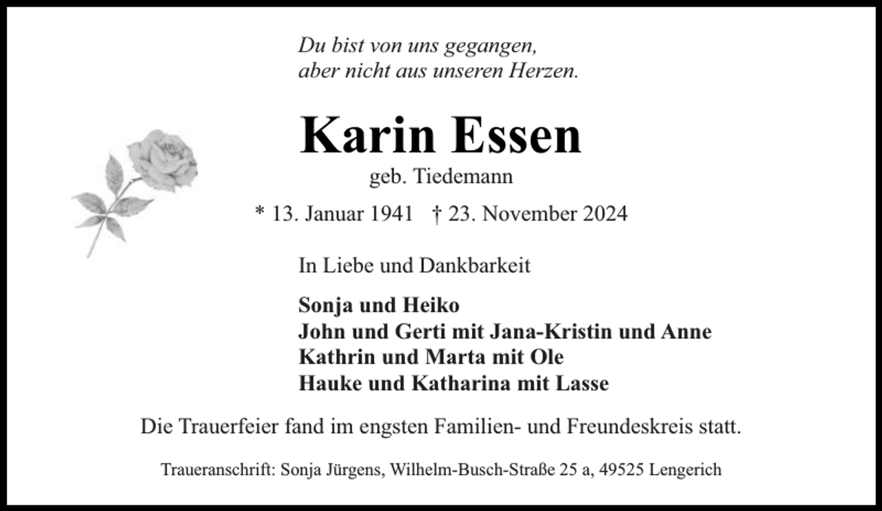 <p>Du bist von uns gegangen,<br />aber nicht aus unseren Herzen.</p><p>Karin Essen<br />geb. Tiedemann</p><p>* 13. Januar 1941 † 23. November 2024<br />In Liebe und Dankbarkeit<br />Sonja und Heiko<br />John und Gerti mit Jana-Kristin und Anne<br />Kathrin und Marta mit Ole<br />Hauke und Katharina mit Lasse<br />Die Trauerfeier fand im engsten Familien- und Freundeskreis statt.<br />Traueranschrift: Sonja Jürgens, Wilhelm-Busch-Straße 25 a, 49525 Lengerich</p>