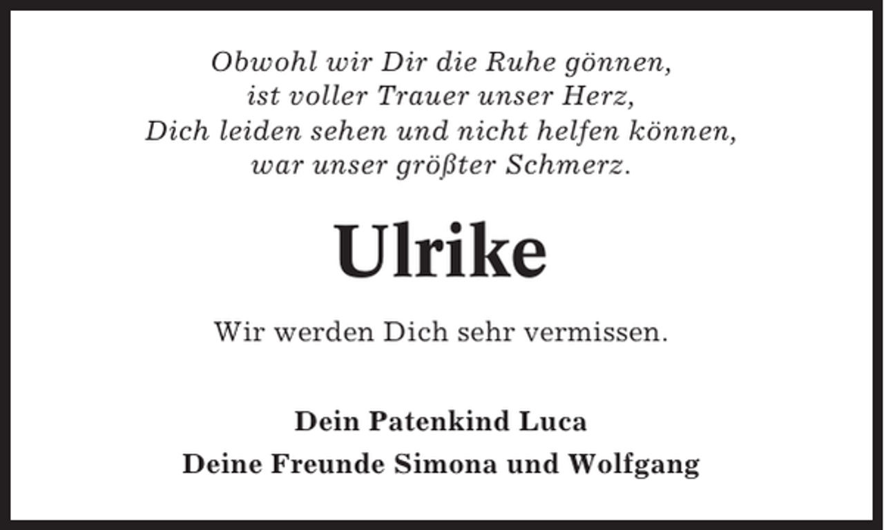 <p>Obwohl wir Dir die Ruhe gönnen,<br />ist voller Trauer unser Herz,<br />Dich leiden sehen und nicht helfen können,<br />war unser größter Schmerz.</p><p>Ulrike<br />Wir werden Dich sehr vermissen.<br />Dein Patenkind Luca<br />Deine Freunde Simona und Wolfgang</p>