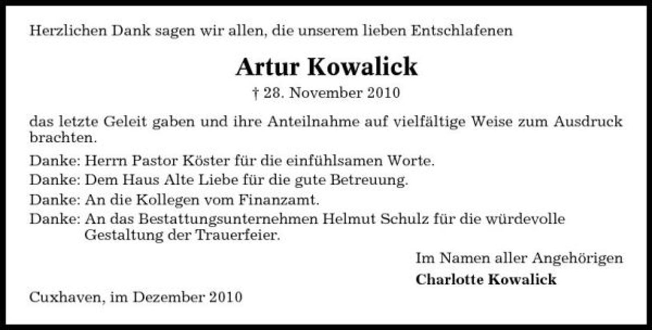 <p>Herzlichen Dank sagen wir allen, die unserem lieben Entschlafenen</p><p>Artur Kowalick<br />† 28. November 2010 das letzte Geleit gaben und ihre Anteilnahme auf vielfältige Weise zum Ausdruck brachten. Danke: Herrn Pastor Köster für die einfühlsamen Worte. Danke: Dem Haus Alte Liebe für die gute Betreuung. Danke: An die Kollegen vom Finanzamt. Danke: An das Bestattungsunternehmen Helmut Schulz für die würdevolle Gestaltung der Trauerfeier. Im Namen aller Angehörigen Charlotte Kowalick Cuxhaven, im Dezember 2010</p>