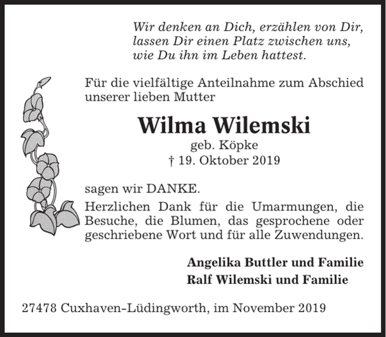 <p>Wir denken an Dich, erzählen von Dir,<br />lassen Dir einen Platz zwischen uns,<br />wie Du ihn im Leben hattest.<br />Für die vielfältige Anteilnahme zum Abschied<br />unserer lieben Mutter</p><p>Wilma Wilemski<br />geb. Köpke<br />† 19. Oktober 2019<br />sagen wir DANKE.<br />Herzlichen Dank für die Umarmungen, die<br />Besuche, die Blumen, das gesprochene oder<br />geschriebene Wort und für alle Zuwendungen.<br />Angelika Buttler und Familie<br />Ralf Wilemski und Familie<br />27478 Cuxhaven-Lüdingworth, im November 2019</p>