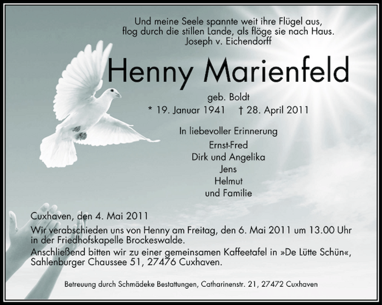 <p>Und meine Seele spannte weit ihre Flügel aus, flog durch die stillen Lande, als flöge sie nach Haus. Joseph v. Eichendorff</p><p>Henny Marienfeld<br />geb. Boldt * 19. Januar 1941 † 28. April 2011 In liebevoller Erinnerung Ernst-Fred Dirk und Angelika Jens Helmut und Familie Cuxhaven, den 4. Mai 2011 Wir verabschieden uns von Henny am Freitag, den 6. Mai 2011 um 13.00 Uhr in der Friedhofskapelle Brockeswalde. Anschließend bitten wir zu einer gemeinsamen Kaffeetafel in »De Lütte Schün«, Sahlenburger Chaussee 51, 27476 Cuxhaven.<br />Betreuung durch Schmädeke Bestattungen, Catharinenstr. 21, 27472 Cuxhaven</p>